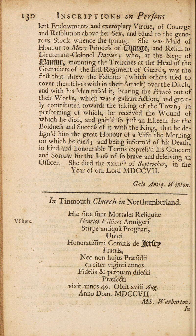 Villiers. I lent Endowments and exemplary Virtue, of Courage and Refolution above her Sex, and equal to the gene¬ rous Stock whence fhe fprang. She was Maid of Honour to Mary Princefs of SDjattffC, and Relifl: to Lieutenant-Colonel Davies $ who, at the Siege of JSamUr, mounting the Trenches at the Head of the Grenadiers of the firft Regiment of Guards, was the firil that threw the Fafcines (which others ufed to cover themfelves with in their Attack) over the Ditch, and with his Men pafs’d it, beating the French out of their Works, which was a gallant Aftion, and great¬ ly contributed towards the taking of the Town 5 in performing of which, he received the Wound of which he died, and gain’d fo juft an Efleem for the Boldnefs and Succefs of it with the King, that he de¬ ign’d him the great Honour of a Vifit the Morning on which he died > and being inform’d of his Death, in kind and honourable Terms exprefs’d his Concern and Sorrow for the Lofs of fo brave and deferving an Officer. She died the xxiiii11*1 of September, in the Year of our Lord MDCCVII. Gale Antiq. Winton. In Tinmouth Church in Northumberland. Hie fiue funt Mortales Reliquiae Flenrici Villiers Armigeri Stirpe antiqua Prognati, Unici Honoratiffimi Comitis de Fratris, Nec non hujus Pr^fidii circiter viginti annos Fidelis & perquam dile£ti Prtefedti vixit annos 49. Obiit xviii Aug, Anno Dom9 MDCCVII. MS, JVarburton.