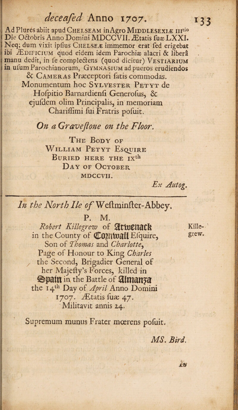- Ad Plures abiit apud Chelseam inAgro Middlesex^ mtio 1 Die Odobris Anno Domini MDCCVII. Gratis fus-LXXI. I Neq; dum vixit ipfius Chelsea immemor erat fed erigebat J ibi jEdificium quod eidem idem Parochise alacri & libera t manu dedit, in fe compledlens (quod dicitur) Vestiarium j in ufum Parochianorum, Gymnasium ad pueros erudiendos & Cameras Prteceptori fatis commodas. Monumcntum hoc Sylvester Petyt de Hoipitio Barnardienfi Generofus, & ejufdem olim Principalis, in memoriam Chariffimi fui Fratris pofuit. On a Gravejtone on the Floor. The Body of William Petyt Esquire Buried here the ixth Day of October mdccvil Ex Autog. In the North He ^ Weftminfter-Abbey, P. M. Robert Killegrew of Kille- in the County of Efquire, §reWo Son of Thomas and Charlotte, Page of Honour to King Charles z the Second, Brigadier General of her Majefty’s Forces, killed in @>pam in the Battle of Silmanja the 14th Day of April Anno Domini 1707. iEtatis lute 47. Militavit annis 24, Supremum munus Frater moerens pofuit, MS, Bird, Mm Wgm , -it 1