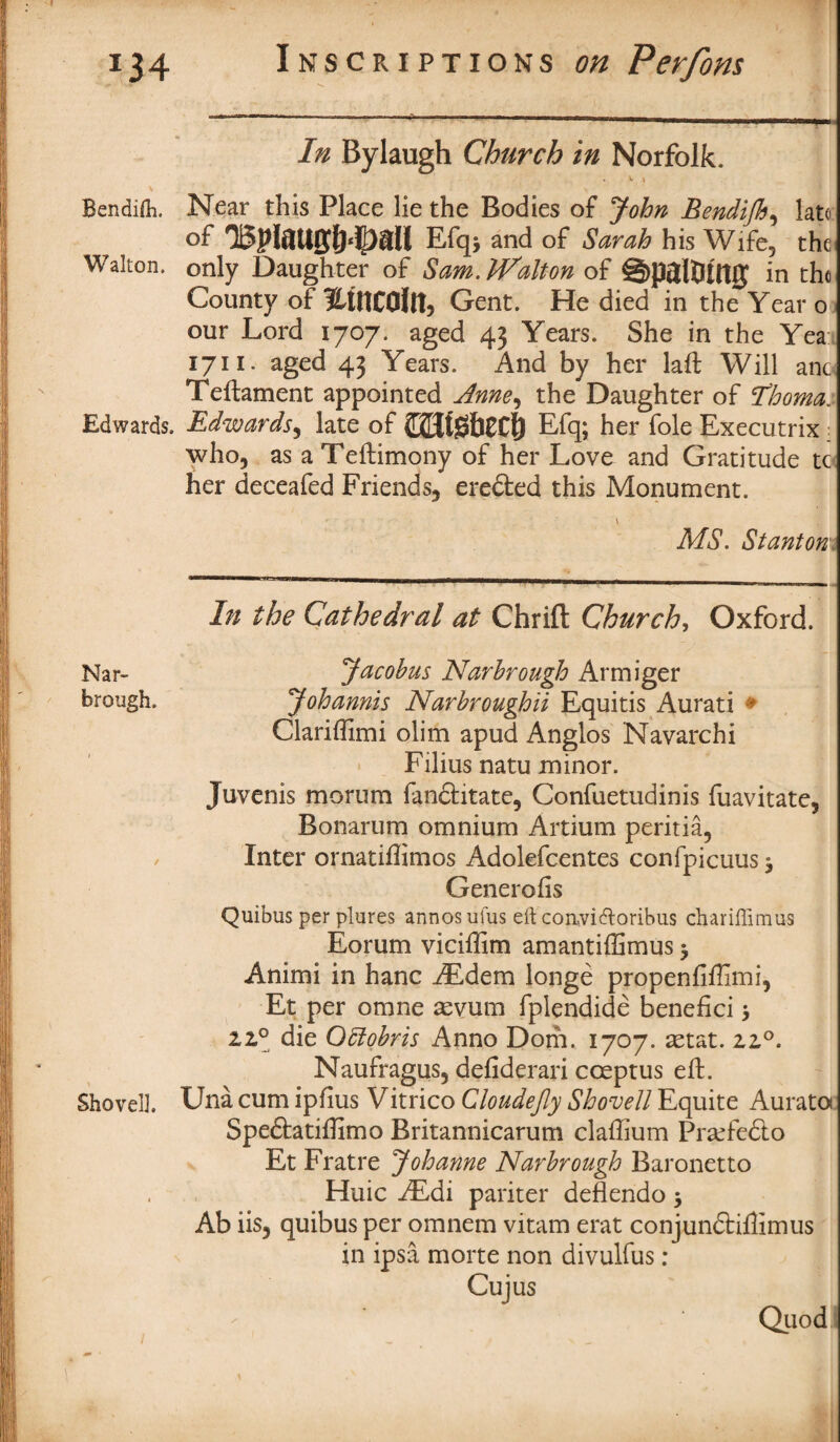 In Bylaugh Church in Norfolk. * V \ Bendifli. Near this Place lie the Bodies of John Bendijh, late of Efqj and of Sarah his Wife, the Walton, only Daughter of Sam. Walton of ©paltUttJJ in the County of HtttCOllt, Gent. He died in the Year o our Lord 1707. aged 43 Years. She in the Yea 1711. aged 43 Years. And by her laft Will a no Teftament appointed Anne, the Daughter of Nooma. Edwards. Edwards, late of £2$t0&0C|) Efq; her foie Executrix: who, as a Teftimony of her Love and Gratitude tc her deceafed Friends, ere&ed this Monument. v MS. Stanton In the Cathedral at Chrifl Church, Oxford. Nar- Jacobus Narbrough Armiger brough. Johannis Narbroughii Equitis Aurati • Clariffimi olim apud Anglos Navarchi Filius natu minor. Juvenis morum fanftitate, Confuetudinis fuavitate, Bonarum omnium Artium peritia, Inter ornatiffimos Adolefcentes confpicuus j Generofis Quibus per plures annosufus eft convitftoribus chariffimus Eorum viciffim amantiffimus $ Animi in hanc AEdem longe propenfiffimi, Et per omne aevum fplendide benefici 5 zz° die Oblobris Anno Dom. 1707. aetat. zz°. Naufragus, defiderari coeptus eft. Shovel). Una cum ipfius Vitrico Cloudejly Shovell Equite Auratot Speftatiftimo Britannicarum claftium Prsefedto Et Fratre Johanne Narbrough Baronetto Huic AEdi pariter deflendo $ Ab iis, quibus per omnem vitam erat conjundtiftimus in ipsa morte non divulfus ; Cujus Quod