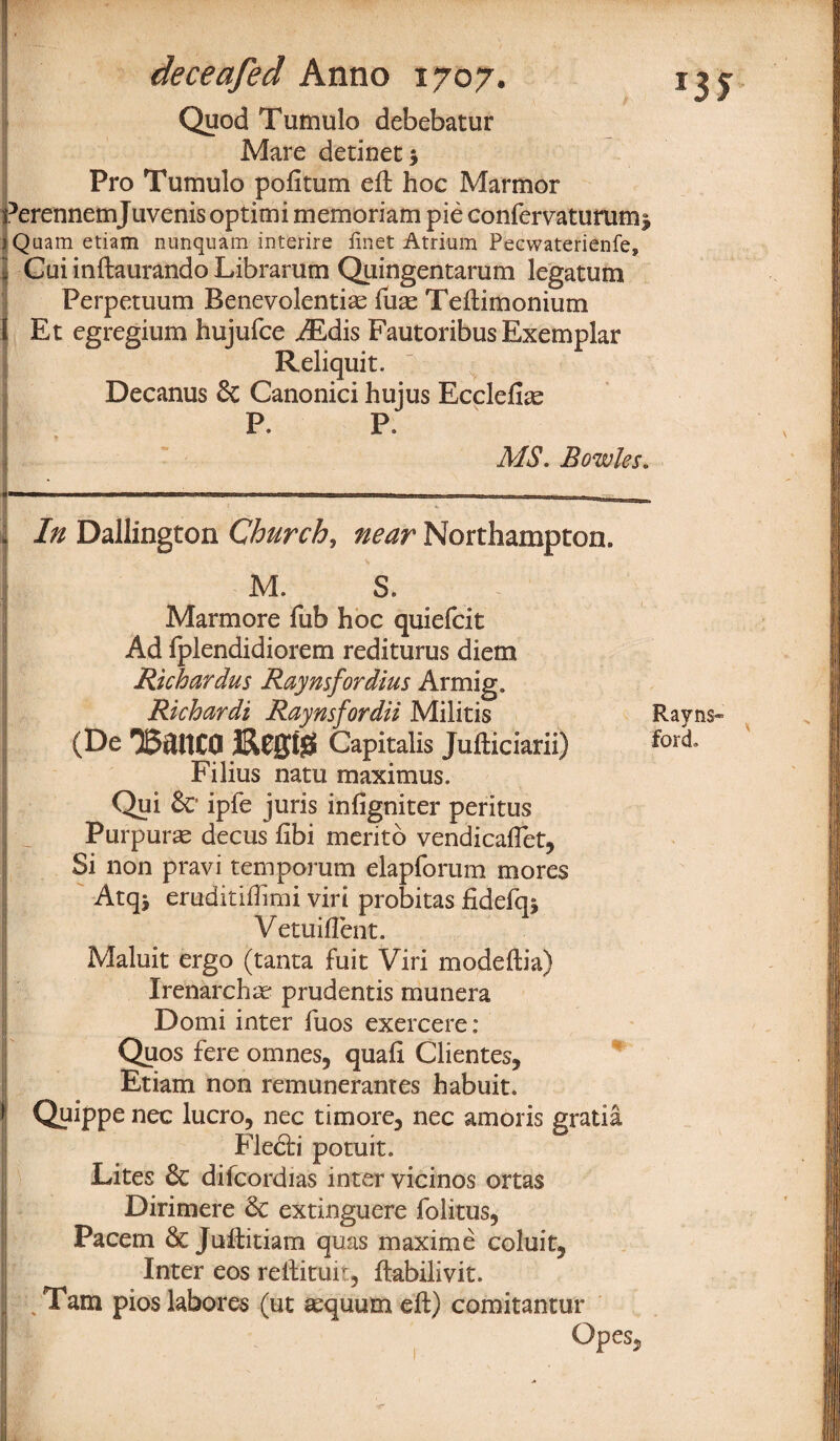 Quod Tumulo debebatur Mare detinet* Pro Tumulo pofitum eft hoc Marmor Perennemjuvenis optimi memoriam pie confervaturumi jQuam etiam nunquam interire finet Atrium Pecwaterienfe, l Cui inftaurando Librarum Quingentarum legatum Perpetuum Benevolentias fuas Teftimonium I Et egregium hujufce AEdis Fautoribus Exemplar Reliquit. Decanus & Canonici hujus Ecclefias P. P. MS. Bowles. : In Dallington Church, near Northampton. M. S. Marmore Tub hoc quiefcit Ad fplendidiorem rediturus diem Richardus Raynsfordius Armig. Richardi Raynsfordii Militis Rayns» (De 3&0010 Capitalis Jufticiarii) for<1* Filius natu maximus. Qui &* ipfe juris infigniter peritus Purpuras decus fibi meritb vendicaffet, Si non pravi temporum elapforum mores Atqj eruditiffimi viri probitas fidefq* Vetuiflent. Maluit ergo (tanta fuit Viri modeftia) Irenarchas prudentis munera Domi inter fuos exercere: Quos fere omnes, quafi Clientes, Etiam non remunerantes habuit. f Quippe nec lucro, nec timore, nec amoris gratia Flecb* potuit. Lites & difcordias inter vicinos ortas ■| Dirimere 3c extinguere folitus, Pacem & Juftitiam quas maxime coluit5 Inter eos reftituit, ftabilivit. Tam pios Jabores (ut asquum eft) comitantur Opes.