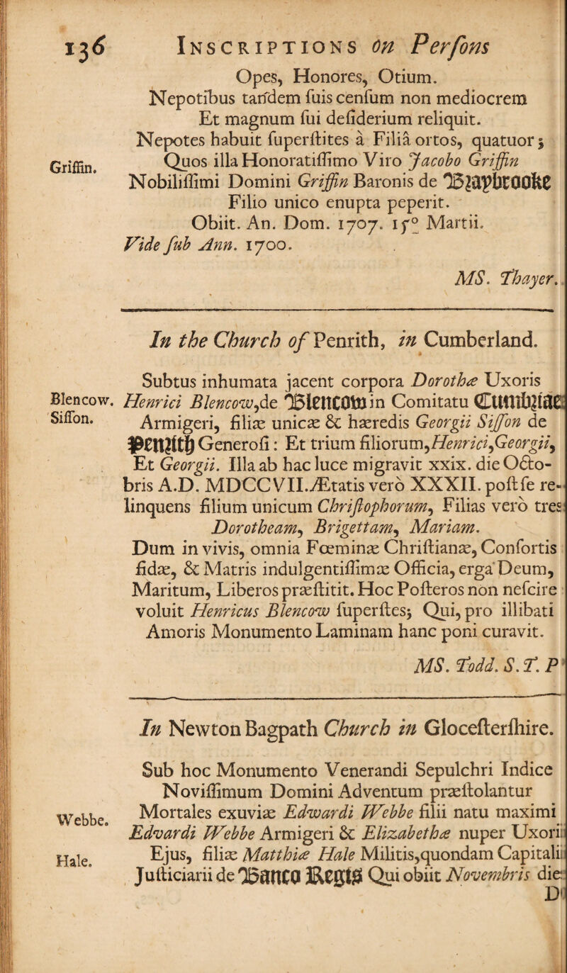 'I6 Griffin. Blencow. Sifion. Webbe. Hale. Inscriptions on Perforn Opes, Honores, Otium. Nepotibus tarfdem fuis cenfum non mediocrem Et magnum fui defiderium reliquit. Nepotes habuit fuperftites a Filiaortos, quatuor* Quos ilia HonoratifTimo Viro Jacobo Griffin Nobiliilimi Domini Griffin Baronis de Filio unico enupta peperit. Obiit. Ana Dorn. 1707. if° Martii. Vide fub Ann. 1700. MS. Thayer. In the Church 0/Penrith, in Cumberland. Subtus inhumata jacent corpora Dorothy Uxoris Henriei Blencow,de T5lOtC0tBin Comitatu (2EUfUfa?!iJE Armigeri, filial unices 6c haeredis Georgii Siffion de Generofi: Et trium B\iomm^Henricifieorgii^ Et Georgii. Illaab hacluce migravit xxix. dieOfto- bris A.D. MDCC VII.yEtatis verb XXXII. poftfe re- linquens filium unicum Chriftophorum, Filias verb tres Dorotheam5 Brigettam, Mariam. Dum invivis, omnia Fceminae Chriftianae, Confortis £dae, 6c Matris indulgentiffimae Officia, erga’Deum, Maritum, Liberos prseflitit. Hoc Pofteros non nefcire voluit Henricus Blencow fuperftes* Qui,pro illibati Amoris Monumento Laminam hanc poni curavit. MS. Todd. S. r. P In Newton Bagpath Church in Glocefterfhire. Sub hoc Monumento Venerandi Sepulchri Indice Noviflimum Domini Adventum praeltolantur Mortales exuviae Edwardi Webbe filii natu maximi Edvardi Webbe Armigeri 6c Elizabethnuper Uxorii Ejus, filiae Matth'ue Hale Militis,quondamCapitalii Julticiarii de 3RC0t|S Qui obiit Novembris die Dl