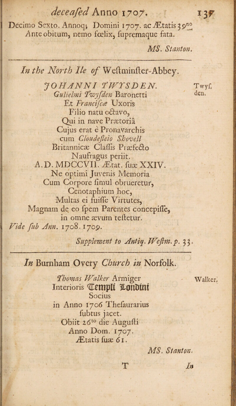 ' . .' deceafed Anno 1707. ijf Decimo Sexto. Annoq* Domini 1707. ac AEtatis 3pn° Anteobitum, nemo foelix5 fupremaque fata. MS. Stanton, In the North He of Weftminftef-Abbey. JOHANN I iT IVYS DEN. Twyf. Gulielmi ct<wyfden Baronetti ^en° Et Francifca Uxoris Filio natu otfavo3 Qui in nave Pretoria Cujus erat e Pronavarchis cum Cloudefleio Shovell Britannicae Claffis Prsefedlo Naufragus periit. A.D. MDCCVII. iEtat. fux XXIV, Ne optimi Juvenis Memoria Cum Corpore fimul obrueretur, Cenotaphium hoc5 Multas ei fuiffc Virtutes, Magnam de eo fpem Parentes concepifle$ in omne aevum teftetur. Vide fub Ann. 1708. 1709. Supplement to Antiq.Weflm.p. 33, In Burnham Overy Church in Norfolk, Thomas TValker Armiger • Walker, imerioris nantritti Socius in Anno 1706 Thefaurarius fubtus jacet. Obiit iSto die Augufti CJ Anno Dorn. 1707. iEtatis fuse 61. MS. Stanton* In