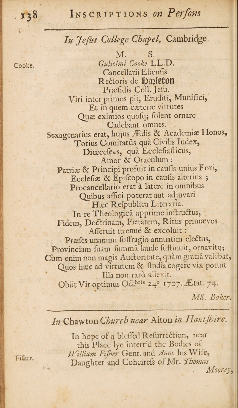 In Jefus College Chapel, Cambridge M. S. Gulielmi Cooke LL.D. Cancellarii Elienfis Redtoris de Prasfidis Coll. Jefu. Viri inter primos pii, Eruditi, Munifici, Et in quem caeterae virtutes Quse eximios quofq*, folent ornare. Cadebant omnes. Stxagenarius erat, hujus FEdis & Academias Honos, ° Totius Comitatus qua Civ ills ludex, Dicecefe^s, qua Ecclefiafticus, Amor & Oraculum : Patriae & Principi profuit in caufis unius Fori, Ecclefias St Epifcopo in caufis alterius 5 Frocancellario erat a latere in omnibus Quibus affici poterat aut adjuvari ^ Htec Refpublica Literaria. In re Theologica apprime inftrudtus, Fidem, Dcdtrinam, Pietatem, Ritus primaevos AfTeruit ftrenue St excoluit : Praefes unanimi fuffragio annuatim eledtus, Provinciam fuam fumma laude fuftinuit, ornavitq; Cum enim non magis Audloritate, quam gratia vak bat, Quos ha?c ad virtutem St (ludiacogere vix potuit Ilia non rarb allexit. Obiit Vir optimus Octbris 24° 1707. iEtat. 74. * MS. Baker. In Chaw ton Church near Alton in Hantjhir e. In hope of a blefled Refurredtion, near this Place lye internd the Bodies of William Fijher Gent, and Anne his Wife, Daughter and Coheirefs of Mr. Thomas Moorey,
