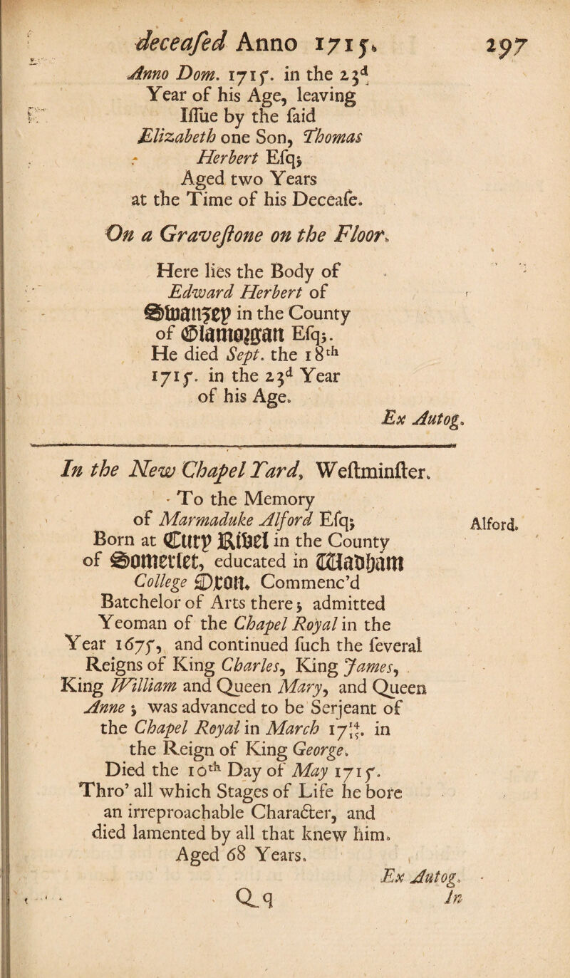 Anno Dom. 1715. in the 23d Year of his Age, leaving Iflue by the faid Elizabeth one Son, ’Thomas Herbert Efq* Aged two Years at the Time of his Deceafe, On a Gravejlone on the Floor, Here lies the Body of Edward Herbert of in the County of ®iam0|gatt Efq5. He died Sept, the 18 th ijiy. in the 23d Year of his Age, Ex Autog* In the New Chapel Tard, Weftminfter, ' To the Memory of Marmaduke Alford Efq* Born at Ctltp EtM in the County of ©OtttCltet, educated in College ©foil* Commenc’d Batchelor of Arts there * admitted Yeoman of the Chapel Royal in the Year 1675, an<3 continued fuch the feveral Reigns of King Charles, King James, King William and Queen Mary, and Queen Anne \ was advanced to be Serjeant of the Chapel Royal in March 17J*. in the Reign of King George, Died the iotk Day of May 1717. Thro’ all which Stages of Life he bore an irreproachable Charadter, and died lamented by all that knew him. Aged 68 Years, Ex Autog, CL c] dn Alford,