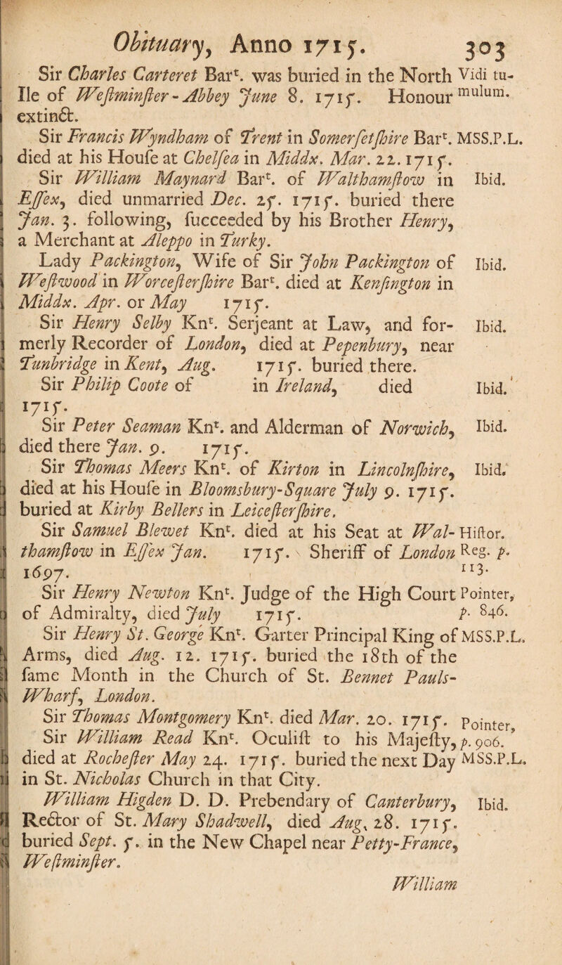 i Sir Charles Carteret Bar', was buried in the North Vidi tu- | He of Weftminfter-Abbey June 8, 1717. Honour muIum* i extindt. Sir Francis Wyndham of Trent in Somerfetjhire Barb MSS.P.L. ) died at his Houfe at Cheifea in Middx. Mar. 22.171 y. Sir William Maynard Barb of Waltham flow in Ibid. t EfleX) died unmarried Dec. if. 1717. buried there ■ Jan. 3. following, fucceeded by his Brother Henry, 3 a Merchant at Aleppo in Turky. Lady Packington, Wife of Sir John Packington of Ibid. \ Wflwood in Worceflerjhire Barb died at Kenflngton in 1 Middx. Apr. or May 1717. Sir Henry Selby Kn£. Serjeant at Law, and for- Ibid, j merly Recorder of London, died at Pepenbury, near 2 Tunbridge m Kent) Aug. 1717* buried there. Sir Philip Coote of in Ireland, died Ibid. : 1717. Sir Peter Seaman Knb and Alderman of Norwich5 Ibid. 3 died there Jan. 9. 1717. Sir Thomas Meers Kn£. of Kirton in Lincolnjhire, Ibid, ;j died at his Houfe in Bloomsbury-Square July 9. 1717. :1 buried at Kirby Bellers in Leicefterjhire. Sir Samuel Blewet Knb died at his Seat at Wal- Hiftor. | thamftow in EJJex Jan. 1717. \ Sheriff of London Re§- fr J 1697. 1 113 Sir Henry Newton Knb Judge of the High Court Pointer, d of Admiralty, died July 1717- F 846. Sir Henry St. George Knb Garter Principal King of MSS.P.L. H Arms, died Aug. 11. 1717. buried the 18th of the A fame Month in the Church of St. Bennet Pauls- Pi Wharfs London. Sir Thomas Montgomery Knb died Mar. 10. 1717. Pointer j Sir William Read Knb Oculifl; to his Majefty, p. 906. * b died at Rochefter May 24. 1717. buried the next Day MSS.P.L. )i in St. Nicholas Church in that City. William Higden D. D. Prebendary of Canterbury, ibid, H Redtor of St. Mary Shadwelf died Aug, 28. 1717. I buried Sept. y. in the New Chapel near Petty-France, it Weftminfter. William.