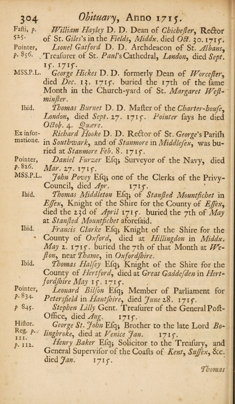 3°4 Fafti, p. Pointer, p. 856. MSS.P.L. Ibid. Ex infor- matione. Pointer, p. 826. MSS.P.L. Ibid. Ibid. Ibid. Pointer, p- 834- P S4S- Hiftor. Reg. p. hi. p. ill. Obituary, Anno 1715. William Hayley D. D. Dean of Chichefter, Redtof of Sr. Giles's in the Fields, Middx, died 051. 30.1715% Gat ford D. D. Archdeacon of St. Albans^ Treafurer of St. Paul's Cathedral, London, died if. i7if. George Hickes D. D. formerly Dean of Worcefter, died Dec. 13. i7if. buried the i7th of the fame Month in the Church-yard of St. Margaret Weft- minfler. Thomas Burnet D. D. Mailer of the Charter-houfe^ London, died Sept. 27. i7if. Pointer fays he died OSlof. 4. fjhitere. Richard Hooke D. D. Redtor of St. George's Parifh in Southwark, and of Stanmore in Middlefex, was bu¬ ried at Stanmore Feb. 8. i7if. Daniel Furzer Efq> Surveyor of the Navy, died 27. i7if. John Po'uey Efq* one of the Clerks of the Privy- Council, died Apr. 1717. Thomas Middleton Efq; of Stanjled Mountfichet in EJjfex, Knight of the Shire for the County of Effexj died the 23d of April i7if. buried the 7th of May at Stanjled Mountfichet aforefaid. Francis Clarke Efq* Knight of the Shire for the County of Oxford, died at Hillingdon in Middx. May 2. i7if. buried the 7th of that Month at We* fit on, near Thame, in Oxfordfihire. Thomas Halfey Efq^ Knight of the Shire for the County of Hertford, died at Great Gaddefden in Hert- fordjhire May 1 f. 171 f. Leonard Bilfon Efq> Member of Parliament for Petersfield in Hantjhire, died Junez%. 1717. Stephen Lilly Gent. Treafurer of the General Poll- Office, died Aug. 1717. George St. John Efq* Brother to the late Lord Bo- lingbroke, died at Venice Jan. 1717. Henry Baker Efq* Solicitor to the Treafury, and General Supervifor of the Coalts of Kent, Suffex* &c. died Jan. 1717. Thomas