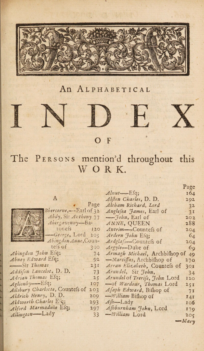 An Alphabetical The Persons mention’d throughout this WORK. A r Page Bbercorne,—Earl of 32 Abdy, Sir Anthony 77 Abergavenny—-Ba¬ ron efs 120 —— George, Lord 205 Abingdon Anne, Coun- tefs of 300 J Abingdon John Eiq; 74 Abney Edward Efq; 92 -Sir Thomas 231 Addifon Lancelot, D. D. 73 AdnanThomas Efq; 25 Aglionby-Efq; 107 Ailsbury Charlotte, Countefs of 203 Aldrich Henry, D. D. 209 Aldworth Charles Efq; 293 Alford Marmaduke Elq; 297 Aldington—‘Lady 33 Page Alnut—— Efq; 164 ^IJlon Charles, D. D. 292 Alt ham Richard, Lord 3 2 Anglefea James, Earl of 3 1 -^-John, Earl of 202 ANNE, QUEEN 288 Antrim—--Countefs of 204 Ardern John Efq; 64 Ardglafs■—Countefs of / 204 Argyle-t—Duke of 69 Armagh Michael, ArchbilEop of 49 —Narcijfus, Archbifhop of 270 Arran Elizabeth, Countefs of 301 Arundel, Sir John, 34 Arundel of Trerife, John Lord 120 —of War dour, Thomas Lord 251 Afaph Edward, BilEop of 71 -—William Bifliop of Afh—Lady Ajhburnham John, Lord *—William Lord 141 106 179 20$ 'Alary