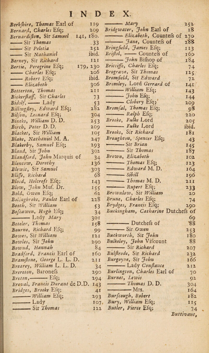 Berkjhire, Thomas Earl of 119 Bernard, Charles Efq; 209 Bernardiftoriy Sir Samuel 141, 180. -— Sir Thomas 33 —— Sir Peletia 252 ——— Sir Nathaniel ibid. Berney, Sir Prichard 121 Bertie, Peregrine Efq; *79> 23° --- Charles Efq; 206 --- Robert Efq; ibid. - Elizabeth 306 Betterton, Thomas 211 Bickerflaff, Sir Charles 73 Bidolf, —-— Lady 53 Bilhngfleyt Edward Efq; 282 Bilfon, Leonard Efq; 3°4 Bineksy William D. D, 253 Birchy Peter D. D. 209 Blacket, Sir William 105 Blake, Nathaniel M. A, 247 Blakerbjy Samuel Efq; 293 Blandy Sir John 302 Blandford, John Marquis of 34 BlencoWy Dorothy 136 Blewity Sir Samuel 303 Blijfey Richard 98 Bloody Holer oft Efq; 143 BlozVy John Muf. Dr. 155 Bold, Owen Efq; 62 Bolingbroket Paulet Earl of 228 Booth, Sir William 53 Bofcawen, Hugh Efq; 34 -- Lady Mary 30r Boteler, Thomas 158 Bourne, Richard Efq; 99 Bowes, Sir William 121 Bozvlesy Sir John 290 Bowndy Hannah 84 Bradford, Brands Earl of 160 Bramflone, George L. L. D, 211 Brearey, William L. L. D. 34 Brereton, Baronefs 290 Breton,-Efq; 294 Breval, Brands Durant de D.D. 143 Bridges, Brooke Efq; 41 — -William Efq; 293 — -Lady 107, -. Sir Thomas 122 — -*— Mary 252 Bridgwater, John Earl of 18 -- ■ Elizabeth, Countefs of 270 — -- Jane, Countefs of 288 Bringfield, James Efq; 113 Briftol, --Countefs of 160 — -John Bifhop of 184 Brittiffe, Charles Efq; 74 Brograve, Sir Thomas 125,- Bromfieldy Sir Edward 72 Bromley, Lord Gerrard of 141 ———— William Efq; 143 -— John Efq; 144 ——— Clobery Efq; 209 Bromfal, Thomas Efq; 98 -- Ralph Efq; 220 Brooke, Fulke Lord 20$ ..Bulke Lord ibid. Brooks, Sir Richard 181 Broughton, Spencer Efq; 43 ——--’Sir Brian 145 -- Sir Thomas 187 Brown, Elizabeth 102 — ■ Thomas Efq; 123 --— Edzvard M. D» 164 — -- Sib ill 196 — --Thomas M. D. 211 —— Rupert Efq; 233 Brownlow, Sir William 20 Brune, Charles Efq; 74 Brydges, Francis Efq; 290 Buckingham, Catharine Dutchefs of 69 — -— Dutchefs of '88 -— Sir Owen 253 Buckworthy Sir John 180 Bulkeley, John Vifcount 88 — - Sir Richard 207 Bulfirode, Sir Richard 232 Burgoyne, Sir John 166 -— Lady Con/lance 212 Burlington, Charles Earl of 70 Burnet, Lezvis 92 -—■ Thomas D. D» 304 ---Mrs. • 164 Burfcough, Robert 182 Bury, William Efq; 115 Butler, Pierce Efq; 74 Buttivant \c