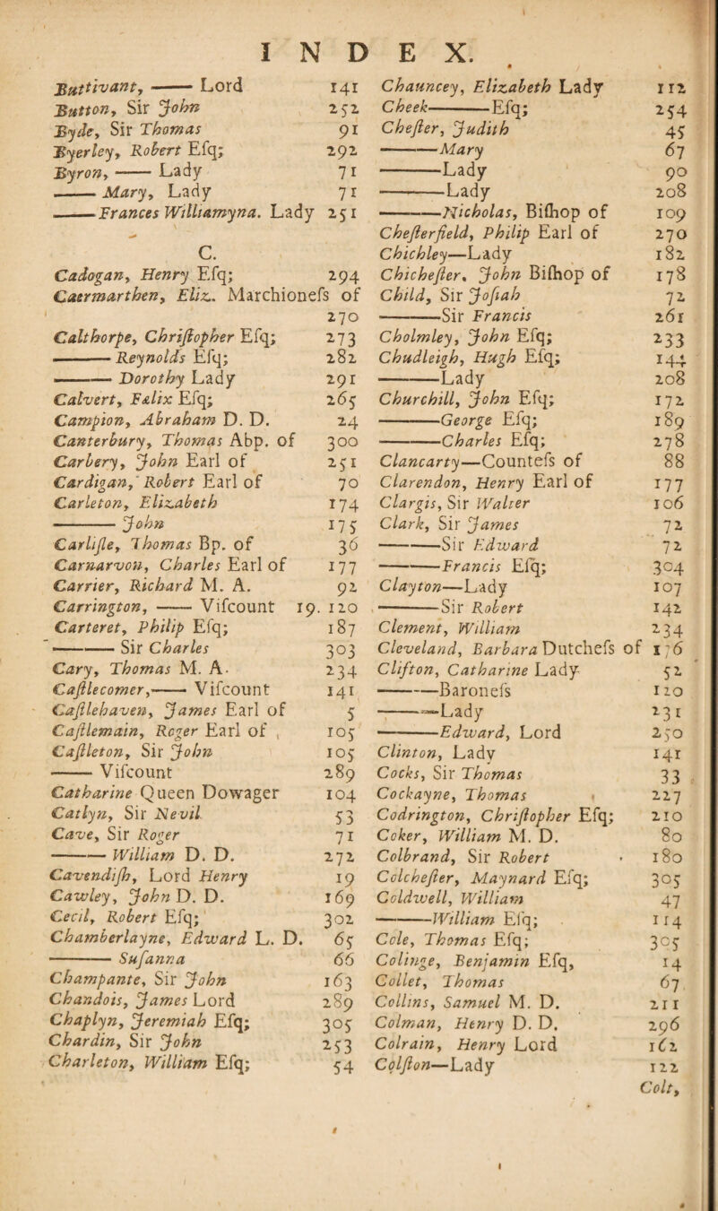 \ Buttivant,-Lord 141 Button, Sir John 232 Byde, Sir Thomas 91 Byerley, Robert Efq; 292 Byron, -— Lady 7 1 -Mary, Lady 71 —-Frances Wtlhamyna. Lady 251 C. Cadogan, Henry Efq; 294 Carmarthen, Eliz. Marchionefs of 270 Calthorpe, Chrijiopher Efq; 273 -—Reynolds Efq; 282 ———Dorothy Lady 291 Calvert, FaIix Efq; 2 63 Campion, Abraham D. D. 24 Canterbury, Thomas Abp. of 300 Carbery, John Earl of 231 Cardigan,' Robert Earl of 70 Carleton, Elizabeth 174 -John 175; Carlijle, ihomas Bp. of 36 Carnarvon, Charles Earl of 177 Carrier, Richard M. A. 92 Carrington, —— Vifcount 19. 120 Carteret, Philip Efq; 187 -Sir Charles 303 Cary, Thomas M. A. 234 Cajllecomer,-- Vifcount 141 Cajllehaven, James Earl of 5 Cajllemain, Reger Earl of , 103 Cajlleton, Sir John 105 -Vifcount 289 Catharine Queen Dowager 104 Catlyn, Sir Nevil. 53 Cave, Sir Roger 71 -William D. D. 272 Cavendijh, Lord Henry 19 Cawley, JohnD.D. 169 Cecil, Robert Efq; 302 Chamberlayne, Edward L. D. 63 -Sufanna 66 Champante, Sir John 163 Cbandois, James Lord 289 Chaplyn, Jeremiah Efq; 303 Chardin, Sir John 233 Charleton, William Efq; 54 Chauncey, Elizabeth Lady I 12 Cheek-Efq; 254 Chefter, Judith 43 —--Mary 67 -Lady 90 ---Lady 208 -Jiicholas, Bifhop of 109 Chejlerfield, Philip Earl of 270 Chichley—Lady 182 Chichejler, John Bilhop of 178 Child, Sir Jofiah 72. -Sir Francis 261 Cholmley, John Efq; 233 Chudleigh, Hugh Efq; 144 -Lady 208 Churchill, John Efq; 172 -George Efq; 189 -Charles Efq; 278 Clancarty—Countefs of 88 Clarendon, Henry Earl of 177 Clargis, Sir Walter 106 Clark, Sir James 71 —-Sir Edward 72. -—Francis Efq; 304 Clayton—Lady 10 7 -Sir Robert 142 Clement, William 234 Cleveland, Batbara Dutchefs of x*6 Clifton, Catharine Lady 52 -Baronefs 1 zo -——Lady 23* —-Edward, Lord 250 Clinton, Ladv 141 Cocks, Sir Thomas 33 Cockayne, Thomas 227 Codrington, Chrijiopher Efq; 210 Coker, William M. D. 80 Colbrand, Sir Robert 180 Colchejler, Maynard Efq; 303 Caldwell, William 47 --William Efq; 114 Cole, Thomas Efq; 303 Colinge, Benjamin Efq, 14 Collet, Thomas 67 Collins, Samuel M. D. 21 r Colman, Henry D. D. 296 Colrain, Henry Lord 1^2 Coljlon—Lady 122 Colt, I «