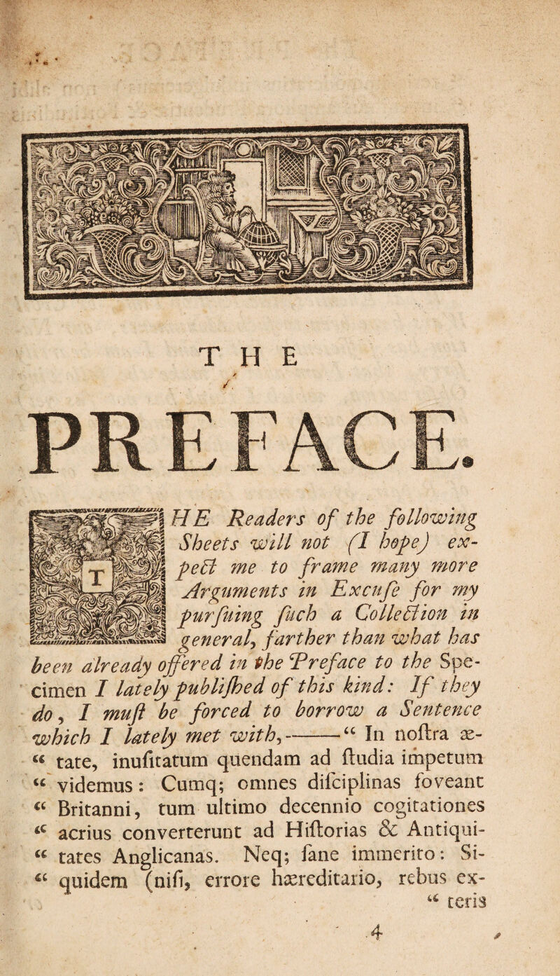 A HE Readers of the following Sheets will not fl hope) ex¬ pert me to frame many more Arguments in Excufe for my purfuing fitch a Collection in general, farther than what has been already offered in the Preface to the Spe¬ cimen I lately publijhed of this kind: If they do, I muji be forced to borrow a Sentence which I lately met with,-“ In noftra as- “ tate, inufuatum quendam ad ftudia impetutn “ Videmus: Cumq; cmnes dilciplinas fbveant « Britanni, turn ultimo decennio cogitationes tC acrius converterunt ad Hiftorias & Antiqui- « tates Anglicanas. Neq; fane immerito: Si- « quidera (nifi, errore hsereditario, rebus ex- “ teds * .4