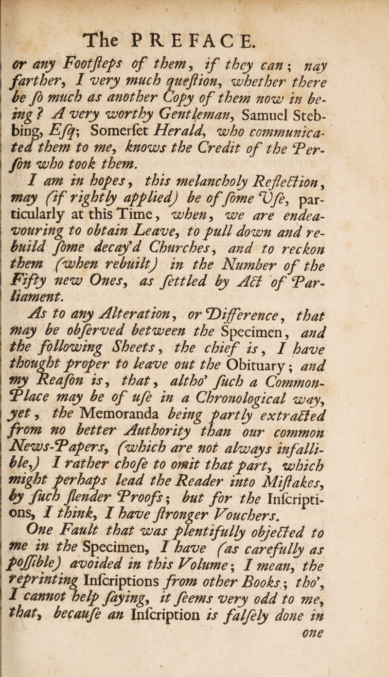 i or any Footfteps of them, if they can ; nay I farther, I very much queftion, whether there i be fo much as another Copy of them now in be- i ing ? A very worthy Gentleman, Samuel Steb- : bing, Efq-, Somerfet Herald, who communica- \ ted them to me, knows the Credit of the Ter- i Jon who took them. I am in hopes, this melancholy Reflection, | may (if rightly applied) be of fome T)fe, par- : ticularly at this Time, when, we are endea- i vouring to obtain Leave, to pull down and re- ! build fome decay'd Churches, and to reckon 1 them (when rebuilt) in the Number of the ! Fifty new Ones, as fettled by A£t of Tar- liament. As to any Alteration, or Difference, that ; may be obferved between the Specimen, and the following Sheets, the chief is, I have thought proper to leave out the Obituary; and my Re a fin is, that, altho’ fuch a Common- i Tlace may be of ufi in a Chronological way, I yet, the Memoranda being partly extracted \ from no better Authority than our common News-Tapers, (which are not always infalli¬ ble,) I rather chofe to omit that part, which might perhaps lead the Reader into Miftakes, by fuch fender Troofs; but for the Infcripti- : ons, I think, I have ftronger Vouchers. One Fault that was plentifully objected to me in the Specimen, I have (as carefully as pojflble) avoided in this Volume; / mean, the reprinting Inicriptions from other Books -, tho\ 1 cannot help faying, it feems very odd to me, that, becaufe an Inlcription is falfily done in one