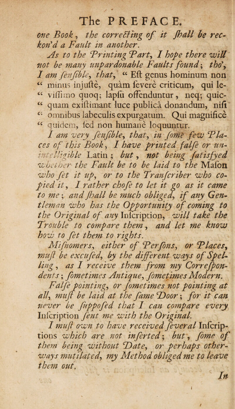 one Book, the correcting of it Jhall be rec- kon'd a Fault in another. As to the !Printing Bart, I hope there will not he many unpardonable Faults found; tho\ I am fenfible, that, “ Eft genus hominum non “ minus injufte, quam fevere criticum, qui le- £C viftimo quoq; lapfu offenduntur, neq; quic- “ quam exiftimanc luce publica donandum, nifi omnibus labeculis expurgatum. Qui magnified u quidem, led non humane loquuntur. I am very fenfible, that, in fome few Bla¬ ces of this Book, I have printed falfe or un¬ intelligible Latin ; but, not being Jatisfyed whether the Fault be to be laid to the Malon who fet it up, or to the Tranfcriber who co¬ pied it, I rather chofe to let it go as it came to me; and Jhall be much obliged, if any Gen¬ tleman who has the Opportunity of coming to the Original of any Inlcription, will take the Trouble to compare them, and let me know how to fet them to rights. Mifnomers, either of Berfons, or Blaces, mufl be excufed, by the different ways of Spel¬ ling , as I receive them from my Correspon¬ dents ; fometimes Antique, fome times Modern. Falfe pointing, or Jometimes not pointing at all, mufl be laid at the fame 'Door; for it can never be fuppofed that I can compare every Inlcription fent me with the Original. I mufl own to have received feveral Infcrip- tions which are not inferted; but, fome of them being without Date, or perhaps other- ways mutilated, my Method obliged me to leave them out. In