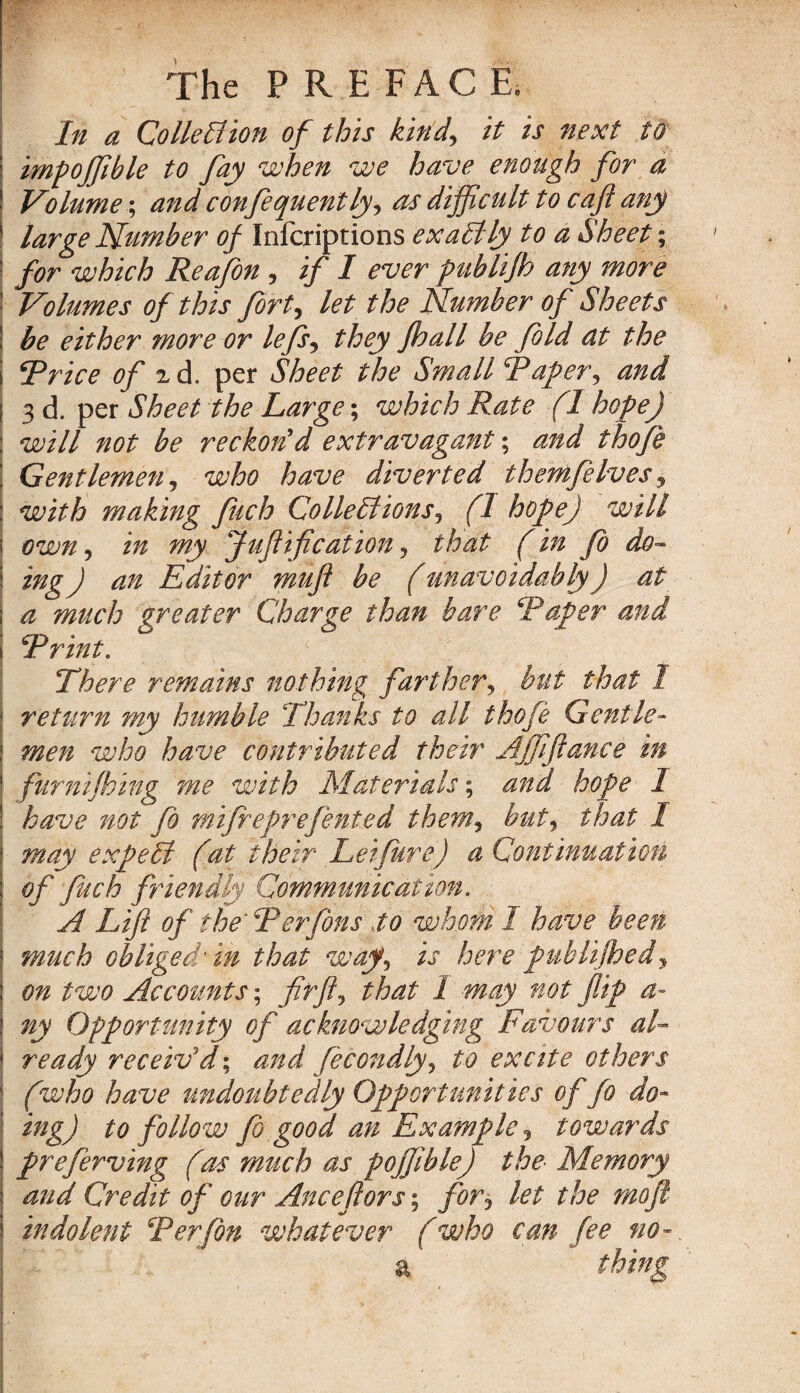 In a Collection of this kind, it is next ia impoffible to fay when we have enough for a Volume; and confequently, as difficult to caft any large Number of Infcriptions exactly to a Sheet; for which Reafon , if I ever publijh any more Volumes of this fort, let the Number of Sheets be either more or lefs, they jhall be fold at the Rrice of zd. per Sheet the Small Raper, and 3 d. per Sheet the Large; which Rate (I hope) will not be reckon'd extravagant; and thofe Gentlemen, who have diverted themfelves, with making fuch Collections, (1 hope) will own, in my Juf if cation, that (in Jo do- ing) an Editor muft be (unavoidably) at a much greater Charge than bare ‘Paper and Rrint. \There remains nothing farther, but that I return my humble Thanks to all thofe Gentle¬ men who have contributed their AJffance in furnifhing me with Materials; and hope I have not fo mifreprefented them, but, that I may expeCl (at their Letfure) a Continuation of fuch friendly Communication. A Lift of the‘ R enjoins to whom I have been much obliged in that way, is here publijhedy on two Accounts; fit ft, that 2 may not flip a- ny Opportunity of acknowledging Favours al¬ ready receiv'd; and feeondly, to excite others (who have undoubtedly Opportunities of fo do¬ ing) to follow Jo good an Example, towards preferving (as much as poffible) the Memory and Credit of our Anceflors; for-, let the moji indolent Rerfon whatever (who can fee no-