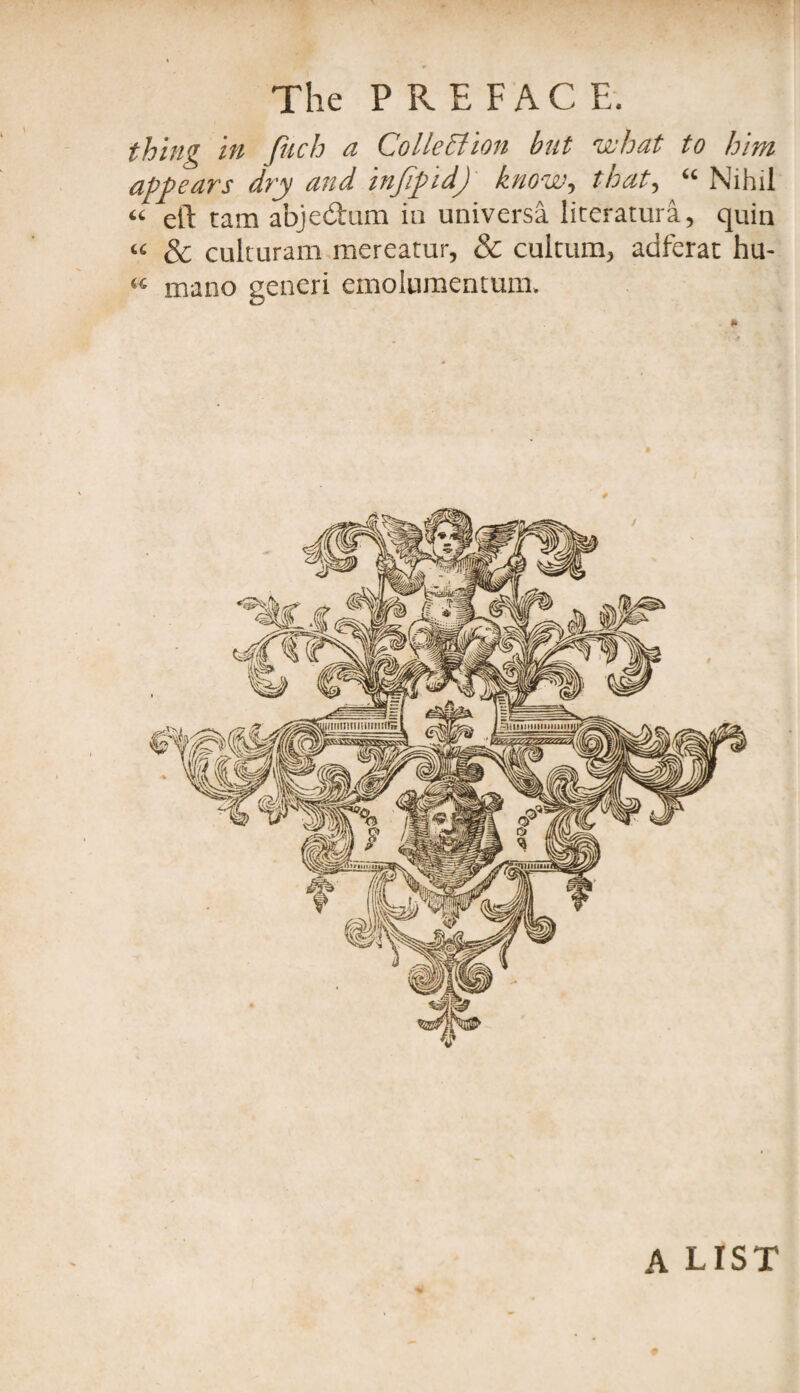 thing in fach a Collection but what to him appears dry and infipid) know, that, “ Nihil “ eft tarn abjedtum in universa literatura, quin « & culturam mereatur, & cultum, adferat hu- « mano gencri emolumentum. A LIST