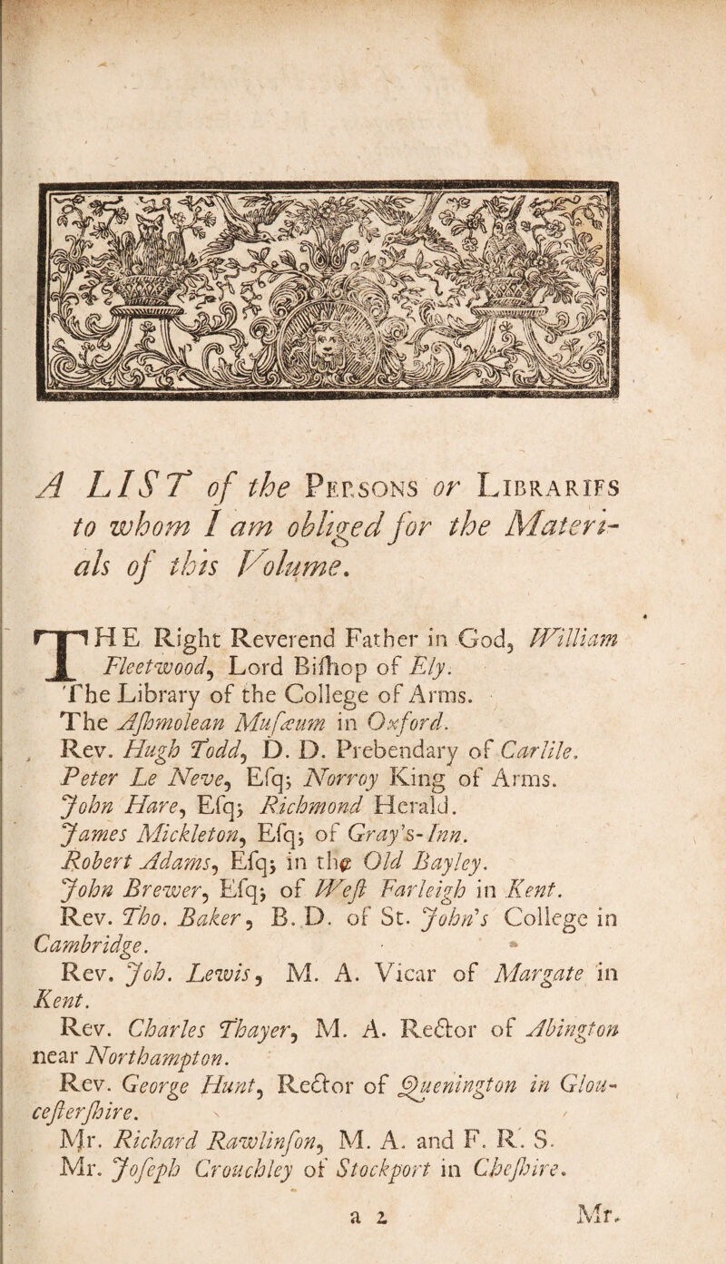 A LIST of the Persons or Librarifs to whom I am obliged for the Materi¬ als oj this Volume. THE Right Reverend Father in God, William Fleetwood5 Lord Bifhop of Ely. The Library of the College of Arms. The AJhmolean Mu [a urn in Oxford. Rev. Hugh Foddj I). D. Prebendary of Carlile. Peter Le Neve? Efq; Norroy King of Arms. John Hare, Efq> Richmond Herald. James Mickleton, Efq, of Gray's-Inn. Robert Adams5 Efqj in th$ Old Bayley. John Brewer9 Efqj of Weft Farleigh in Kent. Rev. Tho. Baker3 R. D. of St. John's College in Cambridge. ■ * Rev. Jtf/L Lewis, M. A. Vicar of Margate in Kent. Rev. Charles Thayer3 M. A. Re&or of Abington near Northampton. Rev. George Hunt5 Reftor of fhtenington in Glou- ceJlerJJjire. Mr. Richard Rawlinfon, M. A. and F. R. S- Mr. Jofeph Crouchley of Stockport in Chejhire. Mr.