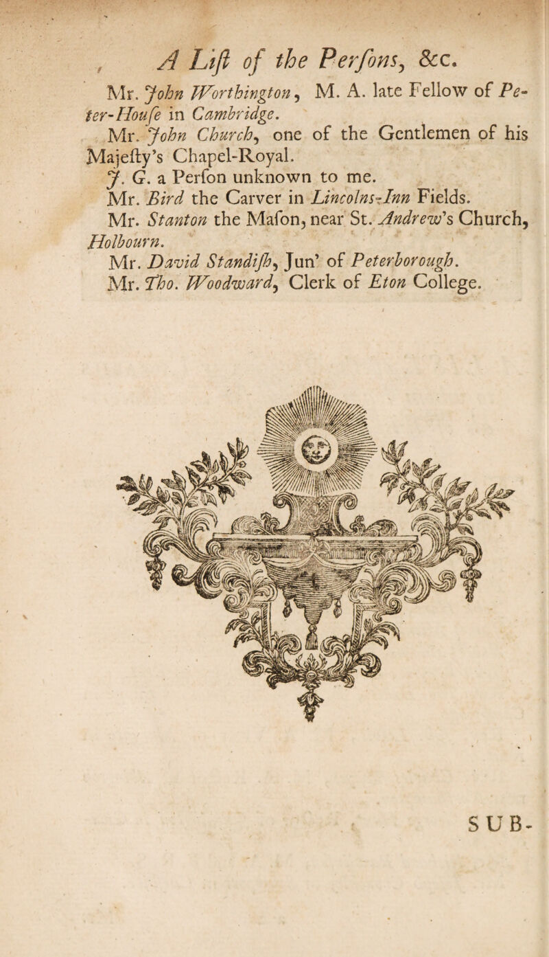 Mr. John Worthington , M. A. late Fellow of Pe¬ ter-Houfe in Cambridge. Mr. John Churchy one of the Gentlemen of his Majefty’s Chapel-Royal. J. G. a Perfon unknown to me. Mr. Bird the Carver in Lincolns-Inn Fields. Mr. Stanton the Mafon3 near St. Andrew's Church, Holbourn. Mr. David Standijh, Jun’ of Peterborough. Mr. Lho. Woodward, Clerk of Eton College. SUB-