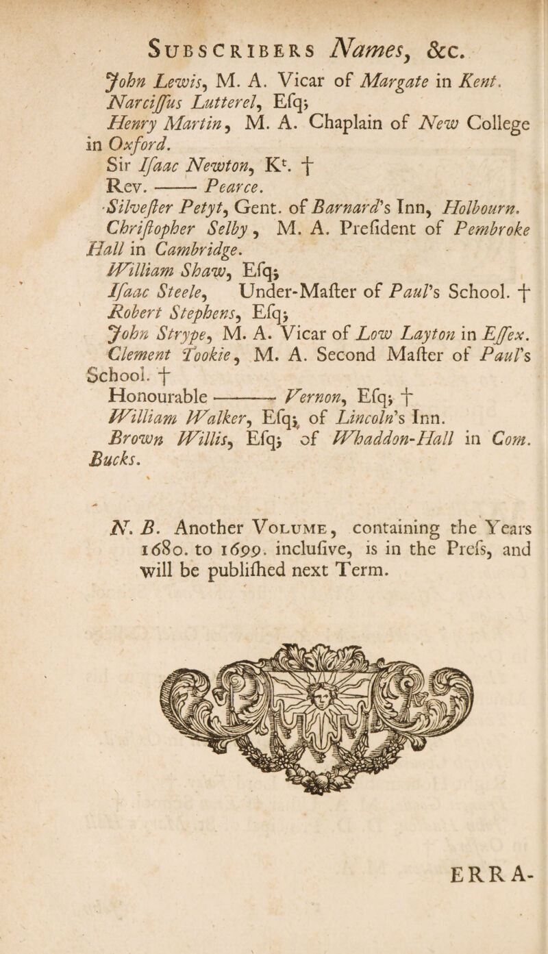 * John Lewis, M. A. Vicar of Margate in Kent. Narciffus Latter el, Efq* Henry Martin, M. A. Chaplain of New College in Oxford. Sir Ifaac Newton, Kc. f Rev.-Pearce. Silvefter Petyt, Gent, of Barnard's Inn, Holbourn. Chrifiopher Selby, M. A. Prefident of Pembroke Hall in Cambridge. William Shaw, Efq; Ifaac Steele, Under-Mafter of Paul's School, f Robert Stephens, Efq> John Strype, M. A. Vicar of Low Layton in Effex. Clement Cookie, M. A. Second Mailer of Paul's School, -f Honourable ———- Vernon, Efq* -j~ IVilliam Walker, Efqjv of Lincoln's Inn. Brown Willis, Efq> of Whaddon-Hall in Com. Bucks. » N> B. Another Volume, containing the Years 1680. to 1699. inclufive, is in the Prefs, and will be publiihed next Term. ERRA-