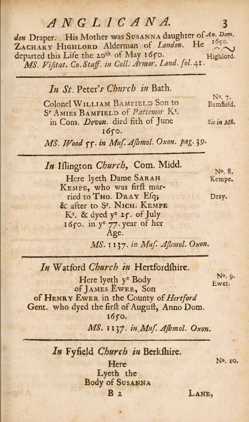 don Draper. His Mother was Susanna daughter oi^ioorn. Zachary Highlord Alderman of London. He departed this Life the aotU of May i6fo. Highlord- MS. Vifitat. Co. Staff, in Coll. Armor. Lond.fol.41. In St. PeterV Church in Bath. N3. 7, Colonel William Bamfield bon to Bamfield Sr Amies Bamfield of Pattemor K*. in Com. Devon, died iith of June sic in MS• i6fO. MS. Wood ff. in Muf.AJhmol Oxon. fag. 39, In Iflington Church, Com. Midd. Here lyeth Dame Sarah Kempe, who was firft mar¬ ried to Tho. Dray Efq> £c after to Sr. Nich. Kempe Kc. 6c dyed ye zy. of July i6yo. in ye 77. year of her Age. MS. 1137. in Muf AJhmol. Oxon. N°. 8. Kempe. Dray. In Watford Church in Hertfordfhire. Here lyeth ye Body of James fewER, Son of Henry Ewer in the County of Hertford Gent, who dyed the firfl of Auguft, Anno Dom. i6yo. N°. 9. Ewer. MS. 1137. in Muf. AJhmol. Oxon. In Fyfield Church in Berkfliire. Here Lyeth the Body of Susanna B z Lane5 N®. 20.