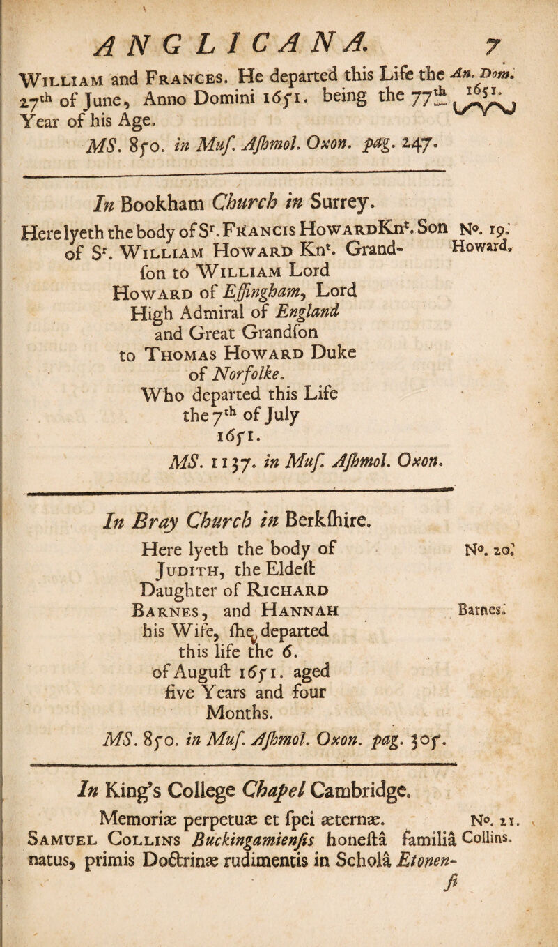 J AN G LI CANA. 7 William and Frances. He departed this Life the An.ihm. 27'h of June, Anno Domini id; 1. being the 77* Year of his Age. MS. 8yo. in Muf AJhmolOxon. pag. 14.7° In Bookham Church in Surrey. Here lyeth the body of Sr. Francis HowardKii5. Son N°. 19. of Sr. William Howard Kn*. Grand- Howard, fon to William Lord Howard of Effingham, Lord High Admiral of England and Great Grandfon to Thomas Howard Duke of NorfoIke. Who departed this Life the 7th of July i<5f I. MS. 1137* in Muf AJhmol. Oxon. In Bray Church in Berkshire. Here lyeth the body of Judith, the Elded Daughter of Richard Barnes, and Hannah his Wife, fhudeparted this life the 6. of Auguft i6yi. aged five Years and four Months. MS. 870. in Muf. AJhmol. Oxon. pag. 307. In King’s College Chapel Cambridge. Memoriae perpetuae et fpei asternae. N°. 11. Samuel Collins Buckingamienfis honefta familia Collins, natus, primis Dodrinae rudimentis in Scholl Etonen- fi N°. 2§* Barnes.