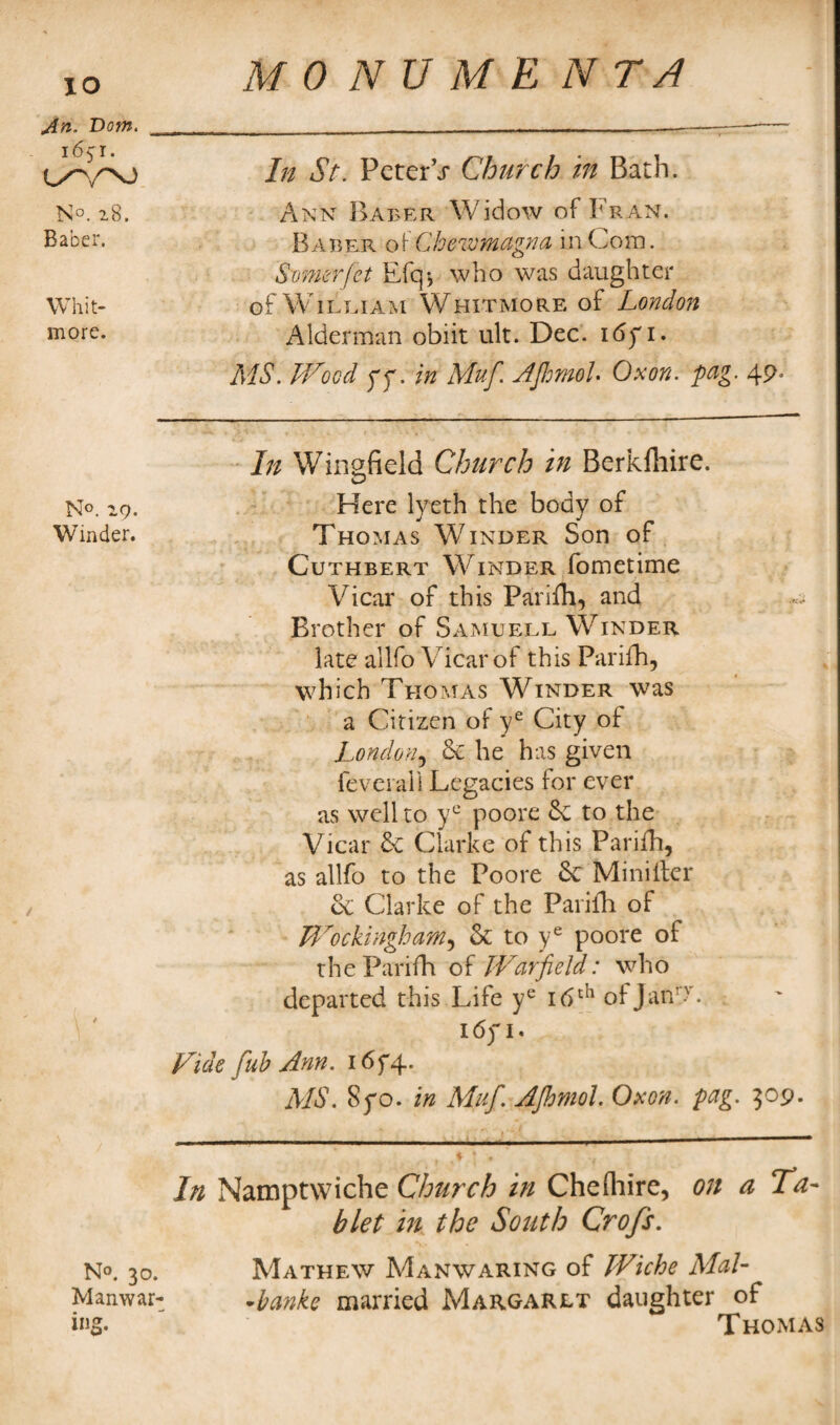 An. Dom. 1651. UY\) N°. 28. Baber. Whit¬ more. N°. 29. Winder. N°. 30. Manwar- ing. In St. Peter V Church in Bath. Ann Baber Widow of Fran. Baber of Chewmagna in Com. Senior jet Efq> who was daughter of W1 lei am Whitmore of London Alderman obiit ult. Dec. itfyi. MS. Wood yy. in Muf. AJhmoL Oxon. pag. 49> In Wingfield Church in Berkftiire. Here lyeth the body of Thomas Winder Son of Cuthbert Winder fometime Vicar of this Parifii, and Brother of Same ell Winder late allfo Vicar of this Parifh, which Thomas Winder was a Citizen of ye City of London5 Sc he has given level all Legacies for ever as well to yc poore Sc to the Vicar & Clarke of this Parifh, as allfo to the Poore Sc Miniller Sc Clarke of the Parifli of Wockingham5 Sc to ye poore of the Parifh of Warfield: who departed this Life yc 16th ofJaiW 16y 1. Vide fob Ann. i6f4. MS. Syo. in Muf. AJhmol. Oxon. pag. 309. In Namptwiche Church in Che (hire, on a Ta¬ blet in the South Crofs. Mathew Manwaring of Wiche Mai- •banks married Margaret daughter of Thomas