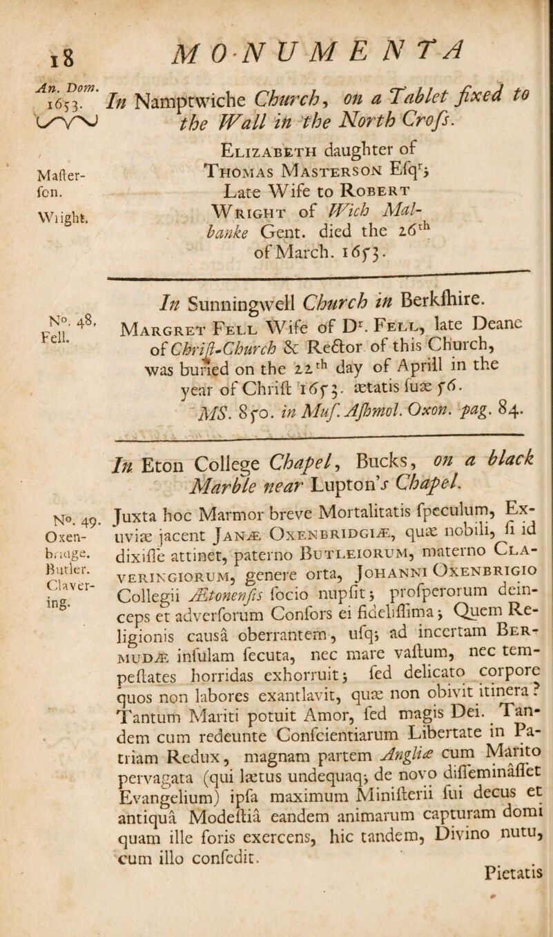 An. Bom. 1653. Mafter- fon. Wiight. N°. 48, Fell. N°. 49- Oxen- biitige. Butler. Claver¬ ing. M 0-N U M E N TA In Namptwiche Churchy on a 'Tablet fixed to the Wall in the North Crofis. Elizabeth daughter of Thomas Masters on Efqr> Late Wife to Robert Wright of Wich Alal- banke Gent, died the 26th of March. i<5f3. In Sunningwell Church in Berkfhire. Margret Fell Wife of Dr. Fell, late Dean^ of Chr ill-Church & Redtor of this Chuich, was buried on the 22th day of Aprill in the year of Chrift 16f 5. aetatis fuse f6. 'MS. Syo. in A'luf. Jijhmol. Oxon. pag. 84. In Eton College Chapel, Bucks, oji a black Marble near Luptonhr Chapel. Juxta hoc Marmor breve Mortalitatis fpeculum, Ex¬ uviae iacent Jan/e Oxenbridgi^e, quae nooili, h id dixifle attinet, paterno Butleiorum, materno Cla- veringiorum, genere orta, Johanni Oxenbrigio Collegii JEtonenfis focio nupfitj profpcrorum dein- ceps et adverforum Confors ei fiueliffima \ Quem Re- ligionis causa oberrantem, ufq, ad inccitam Ber¬ muda infulam fecuta, nec mare vaftum, nec tem- pehates horridas exhorruitj fed delicato corpore quos non labores exantlavit, quae non obivit itinera. Tantum Mariti potuit Amor, led magis Dei. . Tan¬ dem cum redeunte Confcientiarum Libertate in Pa- triam Redux, magnam partem Anglic cum Marito pervagata (qui laetus undequaq* de novo diffeminaffet Evangelium) ipfa maximum Minifterii fui decus et antiqua Modeftia eandem animarum capturam domi quam ille foris exercens, hie tandem, Divino nutu, cum illo confcdit. Pietatis