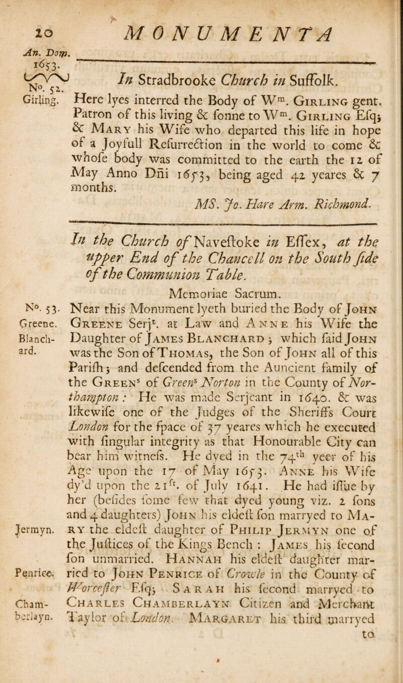 An. Dorfi. *<%3- ~~ —-—-—-- Stradbrooke Church in Suffolk. N°. 52. Girling. Here lyes interred the Body of Wra. Girling gent. Patron of this living & fonne to Wm. Girling Efq* Mary his Wife who departed this life in hope of a Joyluli RefurrefHon in the world to come &C whofe body was committed to the earth the 12 of May Anno Dni 1673, being aged 42 yeares & 7 months. MS. Jo. Hare Arm. Richmond, In the Church tf/'Naveftoke in Effex, at the upper End of the Chancell on the South fide of the Communion Table. Memoriae Sacrum. K°. 53- Near this Monument lyeth buried the Body of John Greene. Greene Serjh at Law and Anne his Wife the Blanch- Daughter of James Blanchard * which faid John ar<h was the Son of Thomas, the Son of John all of this Parifhj and defcended from the Auncient family of the Green5 of Greens Norton in the County of Nor¬ thampton : He was made Serjeant in 1(540. & was like wife one of the Judges of the Sheriffs Court London for the fpace of 37 yeares which he executed with lingular integrity as that Honourable City can bear him witnefs. He dyed in the 74th yeer of his Age upon the 17 of May 16f 3- Anne his Wife dy’d upon the 21C of July 1641. .He had iffue by her (befides fome few that dyed young viz. 2 fons and 4 daughters) John his elded fon marryed to Ma- Jermyn. ry the elded daughter of Philip Jermyn one of the Juftices of the Kings Bench : James his fecond fon unmarried. Hannah his eld elf daughter mar- Penriee. ricd to John Penrice of Crowle in the County of Worcefter Efq> Sarah his fecond marryed • to Cham- Charles Chamberlayn Citizen and Merchant heriayn. Taylor of London, Margaret his third marryed to »