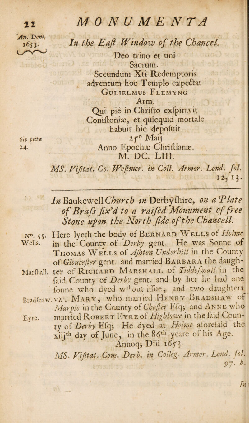 In the Eafi IVindow of the ChanceL Deo trino et uni Sacrum. Secundum Xti Redemptions adventum hoc Templo expeftat Gulielmus Flemyng Arm. Qui pie in Chrifto exfpiravit Coniiloniae, et quicquid mortale habuit hie depofuit if° Maij Anno Epochse Chriftianse. M, DC. LIIL MS. Vi fit at. Co. Weflmer. in Coil. Armor. Lond. foL 12/13. In Baukewell Church in Derbyihire, on aBlate of Brafs fix'd to a raifed Monument of free Stone upon the North fide of the Chancell. n°. 55. Here lyeththe body of Bernard Wells of Holme Wells. in the County of .Derby gent. He was Sonne of Thomas Wells of AJhton Underhill in the County of Gloucefier gent, and married Barbara the daugh- Marftiall. ter of Richard Marshall of Tiddefwall in the faid County of Derby gent, and by her he had one fonne who dyed wdlout iflue, and two daughters Bradlhaw.viS. Mary, who married Henry Bradshaw of Marple in the County of Chefter Efqj and Anne who Eyre. married Robert Eyre of Highlowe in the laid Coun¬ ty of Derby Efq> He dyed at Holme aforefaid the xiijth day of June, in the 8 6th yeare of his Age. Annoq^ Dili 1 3 - MS. Vi ft tat. Com. Derb. in Colkg. Armor. Lond. fol. An. Bern, 1653. Sic put A 2-4 V«