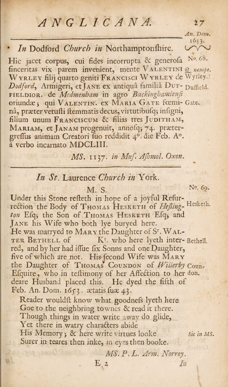 An. Bom. i653- ' In Dodford Church in Nordiamptonfhire. Hie jacet corpus, cui fides incorrupta & generofa finceritas vix parem invenient, mente Valentini nempe. Wyrley filij quarto geniti Francisci Wyrley de Wyrley. r Dodford, Armigeri, etJane ex antiquS. familia Duf- DufHeld. fieldior. de Medmenham in agro Buckinghamienfi oriundse$ qui Valentin, ex Maria Gate feemi- Gate,, na, pneter vetufti ftemmatisdecus,virtutibufqj infigni, filium unum Franciscum & filias tres Judith am, Mariam, et Janam progenuit, annofq* 74. praeter- grefliis animam Creatori fuo reddidit 40. die Feb. A°. a verbo incarnato MDCLIII. MS, 1137* in Muf. AJhmol. Ox on. In St. Laurence Church in York. M. S. ^ No- 6>°* Under this Stone refteth in hope of a joyful Refur- redfion the Body of Thomas Hesketh of Hejling-- ton Efq* the Son of Thomas Hesketh Efq> and Jane his Wife who both lye buryed here. He was marryed to Mary the Daughter of Sr. Wal¬ ter Bethell of Kc. who here lyeth inter- Bethel!, red, and by her had ifiue fix Sonns and one Daughter, five of which are not. His fecond Wife was Mary the Daughter of Thomas Coundon of Willefby Counr Efquire , who in tefiimony of her Affeftion to her don. deare Husband placed this. He dyed the fifth of Feb. An. Dom. 1673. cetatis fine 43. Reader wouldfi: know what goodnefs lyeth here Goe to the neighbring townes 6c read it there. Though things in water write away do glide. Yet there in watry chambers abide His Memory 5 6c here write virtues looks sic In ms. Surer in teares then inke, m eyes then booke. MS. P. L. Arm, Norroy. E z In