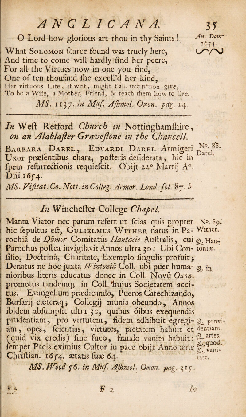 O Lord how glorious art thou in thy Saints! What Solomon fcarce found was truely here. And time to come will hardly find her peere, For all the Virtues now in one you find, One of ten thoufand fhe excelfd her kind, Her virtuous Life , if writ, might t’aik inftru&ion give, To be a Wife, a Mother, Friend, & teach them how to live. MS. 1137. in Muf. AJhmol. Oxon. pdg. 14 I In Weft Retford Church in Nottinghamlhire, on an Alablafler Graveftone in the Chancell. \ Barbara Darel, Edvardi Darel Armigeri . Uxor prsefentibus chara, pofteris defiderata, hie in I fpem refurre&ionis requiefeit. Obijt z?A Martij A°. i Dni 1674. I MS- Vifitat. Co. Nott. in CoJleg. Armor. Lond.fol. 87. b. In Winchefter College Chapel. [ Manta Viator nec parum refert ut feias quis propter N°. 89, \ hie fepultus eft, Gulielmus Wither natus in Pa- Wither. \ rochia de Dtimer Comitatus Hantacie Auftralis, cui g^Har^ Parochus poftea invigilavit Annos ultra 30 : Ubi Con- toniae. fiiio, Doftrina, Charitate, Exemplo fingulis profuitj Denatus ne hoc juxta Wintonid Coll, ubi puer huma- g. nioribus literis educatus donee in Coll. Novu Oxon. * promotus tandemqj in Coll.^hujus Societatem acci- tus. Evangelium praedicando, Pueros Catechizando, Burfarij casteraqj Collegij munia obeupdo, Annos ibidem abfumpfit ultra 30, quibus oibus exequendis prudentiam, pro virtutem, fidem adhibuit egregi- g. provw. . am, opes, feientias, virtutes, pietatem habuit et dentiam. (quid vix credis) fine fuco, fraude vanita habuit: %arte^ | femper Pacis eximius Cukor in pace obijt Anno xvx |7 vam- Chriftian. 1674. aetatis fuse 64. tate. MS. Wood f6, in Muf AjhmoL Oxon. pag. 315* F z In 3? An. Donr 1654.