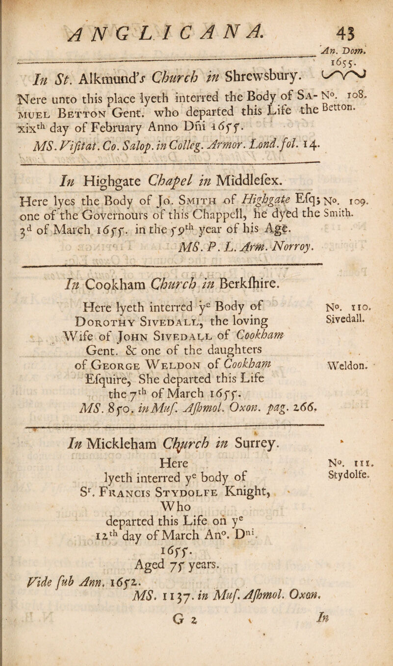 _ An. Bom. — -—-—■* 1655. In St. Alkmunctr Church in Shrewsbury. Nere unto this place iyeth interred the Body of Sa- N°. 108. muel Betton Gent, who departed this Lite the etton“ xixth day of February Anno Dni i6ff. MS. Vi fit at. Co. Salop, in Collcg. Armor. Lond.fol. 14. In Highgate Chapel in Middlefex. Here iyes the Body of Jo. Smith of Highgate Efqj^o. 109, one of the Governours of this Chappell, he dyed the Smith. 3d of March i<5yy. in the ypth year of his Age. MS. P. L. AmcNorroy. In Cookham Church in Berkfhire. Here lyeth interred ys Body of Dorothy Sivedall, the loving Wife of John Sivedall of Cookham Gent. Sc one of the daughters of George Weldon of Cookham Efquire, She departed this Life the 7th of March i6ff. MS. 8yo. inMuf. Afhmol. Oxon. pag. z66» In Mickleham Ctytrch in Surrey. Here N®. iix. lyeth interred ye body of Stydolfe. Sr. Francis Stydolfe Knight, Who departed this Life on ye 12,th day of March An°. Dtth i6yy. Aged yy years. Vide fub Ann. \6yz. MS. 1137. in Muf Afhmol Oxon. G z \ l* N°. no, SivedalL Weldon.