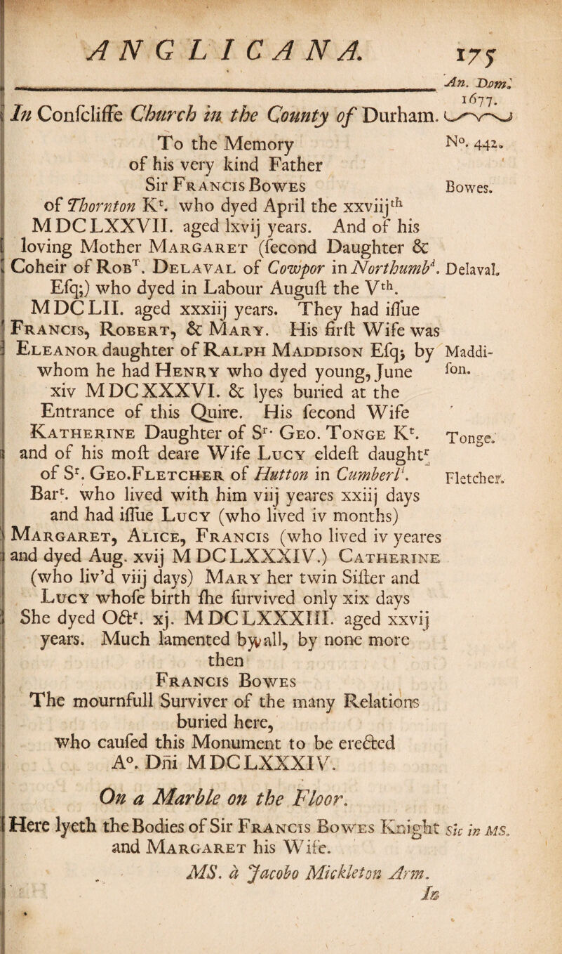 *75 * «—*.- ... .. 1 . I In Confcliffe Church in the County of Durham. An. Bom To the Memory N°* 44~» of his very kind Father Sir Francis Bowes Bowes, of Thornton Kr. who dyed April the xxviijdl MDCLXXVII. aged lxvij years. And of his loving Mother Margaret (fecond Daughter 8c l Coheir of Robt. Delaval of Cowpor in NorthumV. Delaval Efq;) who dyed in Labour Auguft the Vth. M DC LII. aged xxxiij years. They had iflue 1 Francis, Robert, & Mary. His firft Wife was ] Eleanor daughter of Ralph Maddison Efq> by Maddi- whom he had Henry who dyed young, June xiv M DCXXXVI. & lyes buried at the Entrance of this Quire. His fecond Wife Katherine Daughter of Sr* Geo. Tonge Kh Tonge. and of his moil: deare Wife Lucy eldefb daught* of Sr. Geo.Fletcher of Hutton in Cumberl\ Fletcher. Bari who lived with him viij yeares xxiij days and had iflue Lucy (who lived iv months) Margaret, Alice, Francis (who lived iv yeares and dyed Aug. xvij M DCLXXXIV.) Catherine (who liv’d viij days) Mary her twin Sifter and Lucy whofe birth fhe furvived only xix days She dyed Oft*. xj. M DC LXXXIII. aged xxvij years. Much lamented bjvall, by none more then Francis Bowes The mournfull Surviver of the many Relations buried here, who caufed this Monument, to be erefted A°. Dni MDCLXXXIV. On a Marble on the Floor. Here lyeth the Bodies of Sir Francis Bowes Knight sk m ms. and Margaret his Wife. MS. a Jacoho Mukleton Arm.