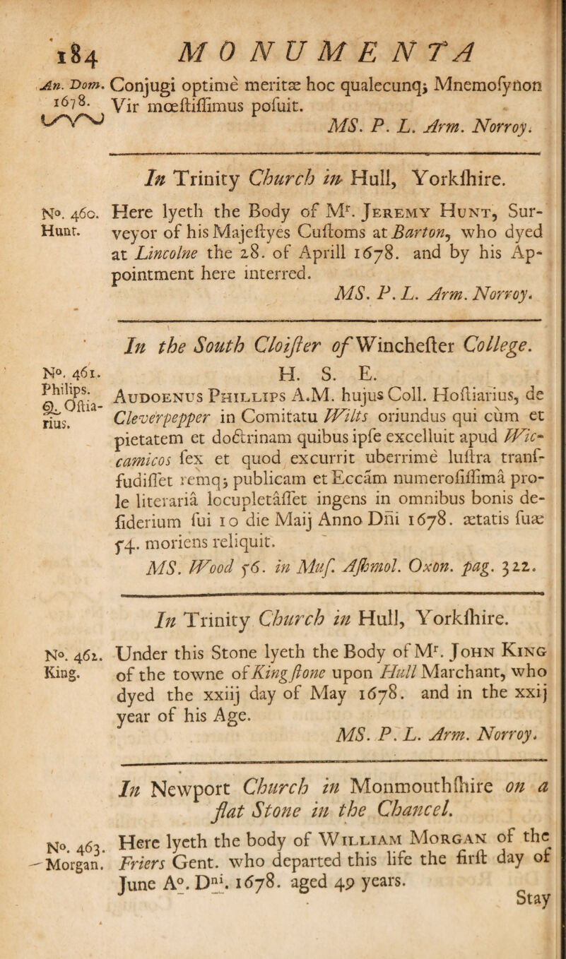 An. Dom. 1678. l/\^ N°. 460. Hunt. N°. 461. Philips. §LQftia- rius. N°. 461. King. N°. 463. Morgan. Conjugi optime meritse hoc qualecunq* Mnemofynon Vir mceftiffimus pofuit. MS. P. L. Arm. Norroy. In Trinity Church m Hull, Yorkihire. Here lyeth the Body of Mr. Jeremy Hunt, Sur¬ veyor of his Majeftyes Culfoms at Barton^ who dyed at Lincolne the 28. of Aprill 1678. and by his Ap¬ pointment here interred. MS. P. L. Arm. Norroy. In the South Cloifler tf/'Wmchefter College. H. S. E. Audoenus Phillips A*M. hujusColl. Hoftiarius, de Cleverpepper in Comitatu Wilts oriundus qui cum et pietatem et do&rinam quibus ipfe excelluit apud Wic* camicos fex et quod excurrit uberrime luftra tranf- fudiflet remqi publieam etEccam numerofiffima pro¬ le literaria locupletaflet ingens in omnibus bonis de- fiderium fui 10 die Maij Anno Din 1678. astatis fuse yq. moriens reliquit. MS. Wood $6. in Muf. AJhmol. Oxon. pag. 322. In Trinity Church in Hull, Yorkfhire. Under this Stone lyeth the Body ofMr. John King of the towne o $ King ft one upon Hull March ant, who dyed the xxiij day of May 1678. and in the xxij year of his Age. MS. P. L. Arm. Norroy. In Newport Church in Monmouthftiire on a flat Stone in the Chatted. Here lyeth the body of William Morgan of the Friers Gent, who departed this life the firft day of June A°. D™. 1678. aged 49 years. Stay