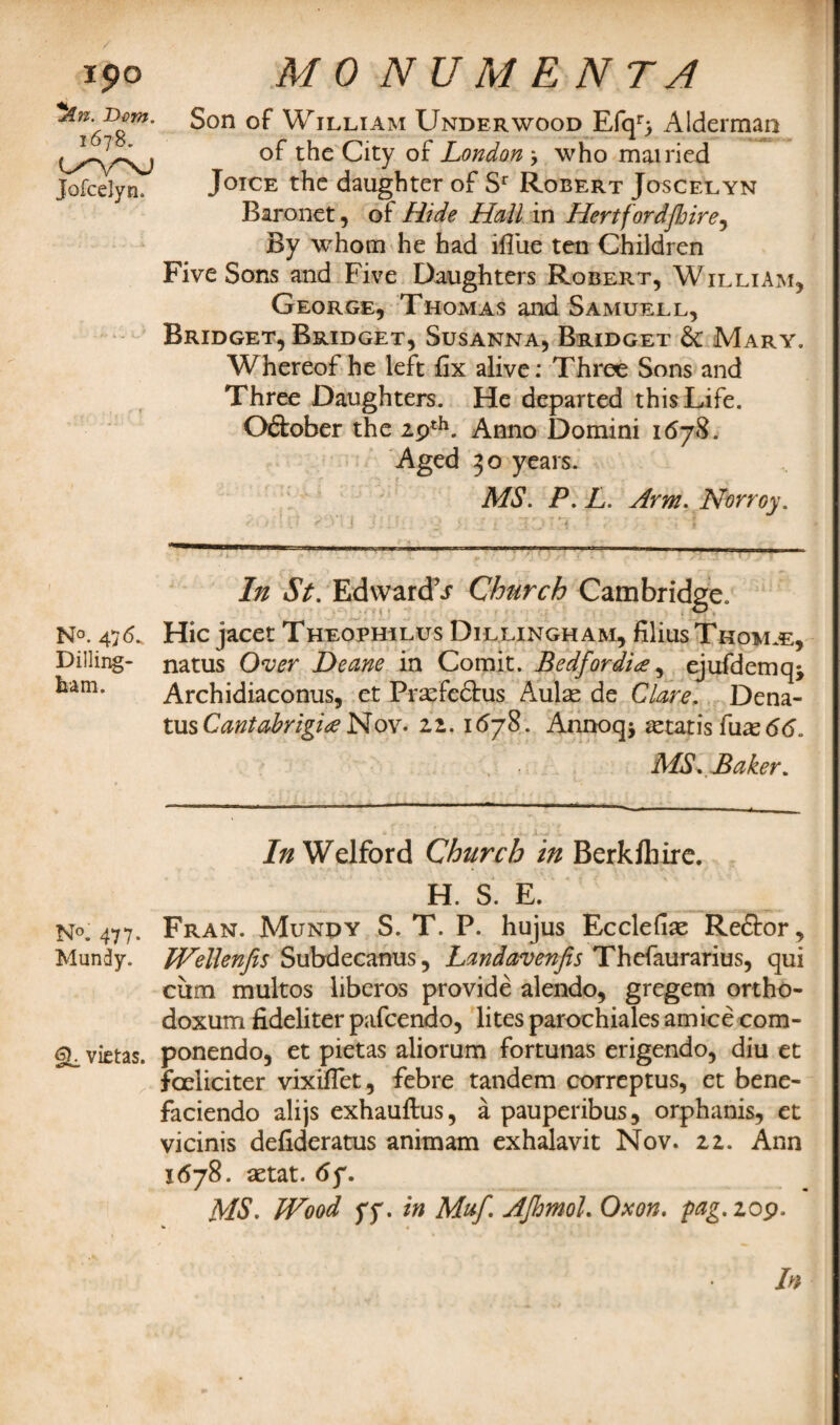 Ipo *kn. Dom. 1678. Jofcelyn. N°. 4 Dilling¬ ham. N°. 477. Mundy. gi vietas. 4/(9 NUMENTA Son of William Underwood Efqr} Alderman of the City of London > who mairied Joice the daughter of Sr Robert Joscelyn Baronet, of Hide Hall in Hertfordshire, By whom he had ifiiie ten Children Five Sons and Five Daughters Robert, William, George, Thomas and Samuell, Bridget, Bridget, Susanna, Bridget 6c Mary. Whereof he left fix alive: Three Sons and Three Daughters. He departed this Life. O&ober the 29th. Anno Domini 1678. Aged 30 years. MS. P. L. Arm. Norroy. In St. EdwardT Church Cambridge. Hie jacet Theoehilus Dillingham, filius Tkom.e, natus Over Deane in Comit. Bedfordi<e ^ ejufdemq* Archidiaconus, et Prasfedlrus Aulas de Clare. Dena- tus Cantabrigia Nov• zz. 1678. Annoq* Otaris fuas 66, MS.Baker. In Welford Church in Berkfliire. H. S. E. Fran. Munpy S. T. P. hujus Ecclefias Reftor, Wellenfis Subdecanus, Landavenfis Thefaurarius, qui cum multos liberos provide alendo, gregem ortho- doxum fideliter pafeendo, lites parochiales amice com- ponendo, et pietas aliorum fortunas erigendo, diu et feelieiter vixiflet, febre tandem correptus, et bene- faciendo alijs exhauftus, a pauperibus, orphanis, et vicinis defideratus animam exhalavit Nov. 22. Ann 1678. astat. 67. MS. Wood yy. in Muf. AJhmol. Oxon. pag.zop.