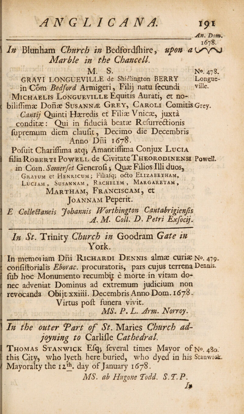 In Blunham Church in Bedfordfhire, Marble in the Chancell. Ipl ' An, Bom. 1678. upon aL^^sj M. S. N®. 47B. GRAYI LONGUEVILLE de Shi c! ling tan BERRY Longue- in Com Bedford Armigeri, Filij natu fccundi viIIe« Michaelis Longueville Eqiritis Aurati, et no- bilillimas Donas Susanna Grey, Caroli ComitisGrey. Cantij Quinti Hseredis et Filiae Vnicas, juxta conditas: Qui in fiducia beatas Refurreftionis fu premum diem claufit,_Decimo die Decembris Anno Dni 1678. Pofuit Chariffima atq* Amantiffima Conjux Lucia filiaRoBERTiPowEEL de CivitateTHEORODiNENSi Powell, in Com. Somerfet Generofi * QuaeFilios Illiduos, Grayum et Henricum; Filiaiq; odto Elizabetham, LuCIAM , SuSANNAM , RaCHELEM , MARGARETAM s Martham, Franciscam, et Joannam Peperit. E ColleUaneis Johanms Worthington Cantabrigknfis A. Coll. D. Petri Exfocij. j In St. Trinity Church in Goodram Gate in York. In memo! iam Dni Richardi Dennis almas curias N°. 479. : confiftorialis Eborac. procurators, pars cujus terrena Dennis, f Tub hoc Monumento recumbi£ e morte in vitam do- c nec adveniat. Dominus ad extremum judicium non r revocanda Obijt xxiiii. Decembris Anno Dom. 1678 „ Virtus poft funera vivit. MS. P. L. Arm. Norroy. ——r-m—m—— n~n i h — iiwiii 11 ■■■ i m■ i ri i ■■■ntimr i i - In the outer Tart of St. Maries Church ad¬ joining to Carlifle Cathedral. I Thomas Stan wick Efqj feveral times Mayor of n°. 480.' II; this City, who lyeth here buried, who dyed in his Stanwiok, Mayoralty the nxK day of January 1678. MS. ah Hugone ToddS. T. P. I*