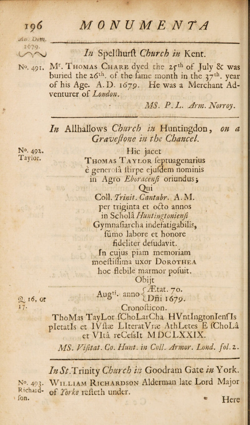 jin Dom.. i6?9o t/VNJ N°. 491. N°. 491. Taylor. 16, or 17- No. 493- Richaid- fon. In Spelihurft Church in Kent. Mr. Thomas Chare dyed the 27 th of July 6c was buried the 26th. of the fame month in the 37th. year of his Age. A.D. 1679. He was a Merchant Ad¬ venturer of London. MS. P. L. Arm. Norroy. In Allhallows Church in Huntingdon, on a Gravejione in the Chancel. Hie jacet Thomas Taylor feptuagenarius e generoia itirpe ejufdem nominis in Agro Eboracenji oriundusj Qui Coll. Trinit. Cantabr. A.M. per triginta et oclo annos in Schola Huntingtonienfe Gymnafiarcha indefatigabilis, fumo labore et honore fideliter defudavit. fn cujus piam memoriam moeftiflima uxor Dorothea hoc flebile marmor pofuit. Obijt r JEtat. 70. anno -; ; IDm 1679. Crono Eicon. ThoMas TayLor fChoLarCha HVntlngtonlenfls pletatls et IVftae LIteratVrae AthLetes E iChoLa et Vita rcCefsIt MDCLXXIX. MS. Vifitat. Co. Hunt, in Coll. Armor. Lond. fol. 2. AugT 7//<5V.Trinity Church in Goodram Gate in York. William Richardson Alderman late Lord Major of Torkc refteth under. Here