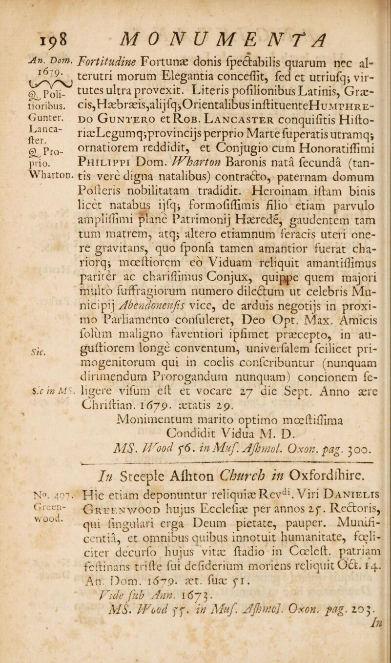 An. Bom. 1679. tXVNJ 6). Poli- CX—' tioribus. Gunter. Lanca- fter. Pro- prio. Wharton. Sic. Sic in IAS. N°. 497* Green¬ wood. Fortitudine Fortune donis fpe&abilis quarum nec al- terutri morum Elegantia conceflit, fed et utriufqj vir- tutes ultra provexit. Literis pofilionibus Latinis, Grm- c^Hadarmisjalijfq^OrientalibusinftituenteHuMPHRE- do Guntero et Rob. Lancaster conquifitis Hifto- rixLcgumqiprovincijs perprio Marte fuperatis utramq*, ornatiorem reddidit, et Conjugio cum Honoratiflimi Philippi Dom. W^harton Baronis nata fecund a (tan- tis vere digna natalibus) contracto, paternam domum Pollens nobilitatam tradidit. Heroinam iftam binis licet natabus ijfq*, formodffimis filio etiam parvulo ampliflitni plane Patrimony Hrnrede, gaudentem tam turn matrem, atq* altero etiamnum feracis uteri one- re gravitans, quo fponfa tamen amantior fuerat cha- riorq*, mceftiorcm eb Viduam feliquit amamidimus pariter ac chariffimus Conjux, quippe quem majori multo fuffragiorum numero dileclum ut Celebris Mu- nicipij Abendonenfis vice, de arduis negotijs in proxi¬ mo Parliamento confuleret, Deo Opt. Max. Amicis folum maiigno faventiori iplimet praecepto, in au- gufliorem longe conventum, univerfalem fcilicet pri- mogenitorum qui in coeiis confcribuntur (nunquam dinmendum Prorogandum nunquam) concionem fe¬ ll ge re vifum ell et vocare 27 die Sept. Anno sere Chriftian. 1679. aetatis 29. Monimentum marito optimo moeftiffima Condidit Vidua M. D. MS. IVood f6. in Muf. AJhmol. Ox on. fag. 500. In Steeple Afhton Church in Oxfordibire. Hie etiam deponuntur reliquiae Revdl. Viri Danielis Greenwood hujus Eccldim per annos if. Rectoris, qui fmgulari erga Deum pietate, pauper. Munifi- centia, et omnibus quibus innotuit hunvanitate, fell- citer decurfo hujus vitae ftadio in Coded, patriam fedinans trifle fui defiderium moriens reliquitOcl. 14. An. Dom. 1679* mt. dim fi. Vide fub Ann. 1673. MS. Wood ff. in Muf. AjhmcJ. Oxon. fag. 203.