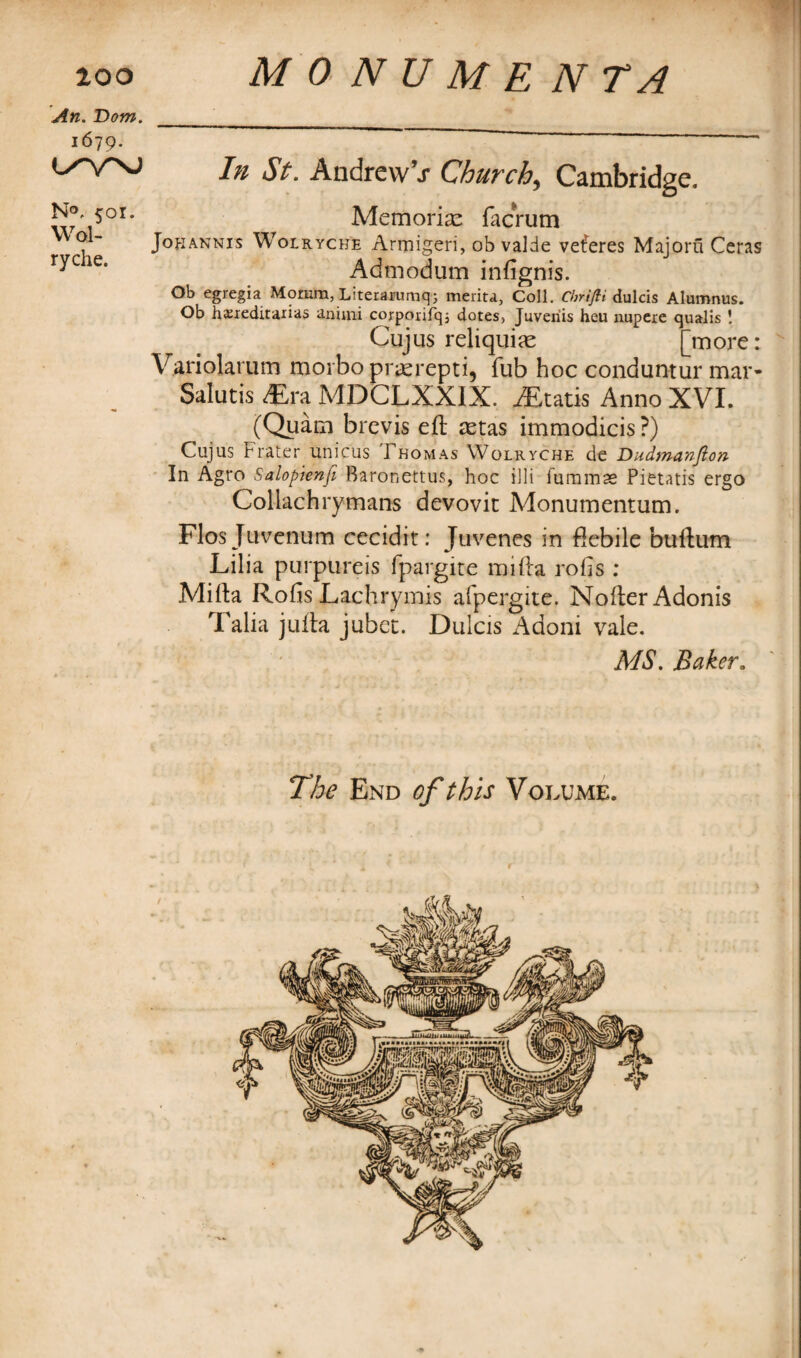 An. Dom. 16-19. L^VNJ N®. 501. Wol- ryche. In St. AndrewV Church, Cambridge. Memoriae facrum Jokannis Wolryche Armigeri, ob valde veferes Majoru Ceras Admodum in {ignis. Ob egregia Morara, Literarumq; merita. Coll. Chrifli dulcis Alumnus. Ob hasieditaxias anuni coxpcuifq; dotes, Juveriis heu nupere qualis ! Cujus reliquiae [more: Variolarum morbo praerepti, fub hoc conduntur mar- Salutis «ra MDCLXXIX. iEtatis Anno XVI. (Quam brevis eft astas immodicis ?) Cujus Frater unicus Thomas Wolryche de Dudmanfion In Agro Salopienfi Baronettus, hoc illi fummae Pietatis ergo Coliachrymans devovit Monumentum. Flos Juvenum cecidit: Juvenes in flebile buftum Lilia purpureis fpargire mifta rods : Mifta Rofis Lach rymis afpcrgite. Nofter Adonis Talia jufta jubet. Dulcis Adoni vale. MS. Baker. The End of this Volume.