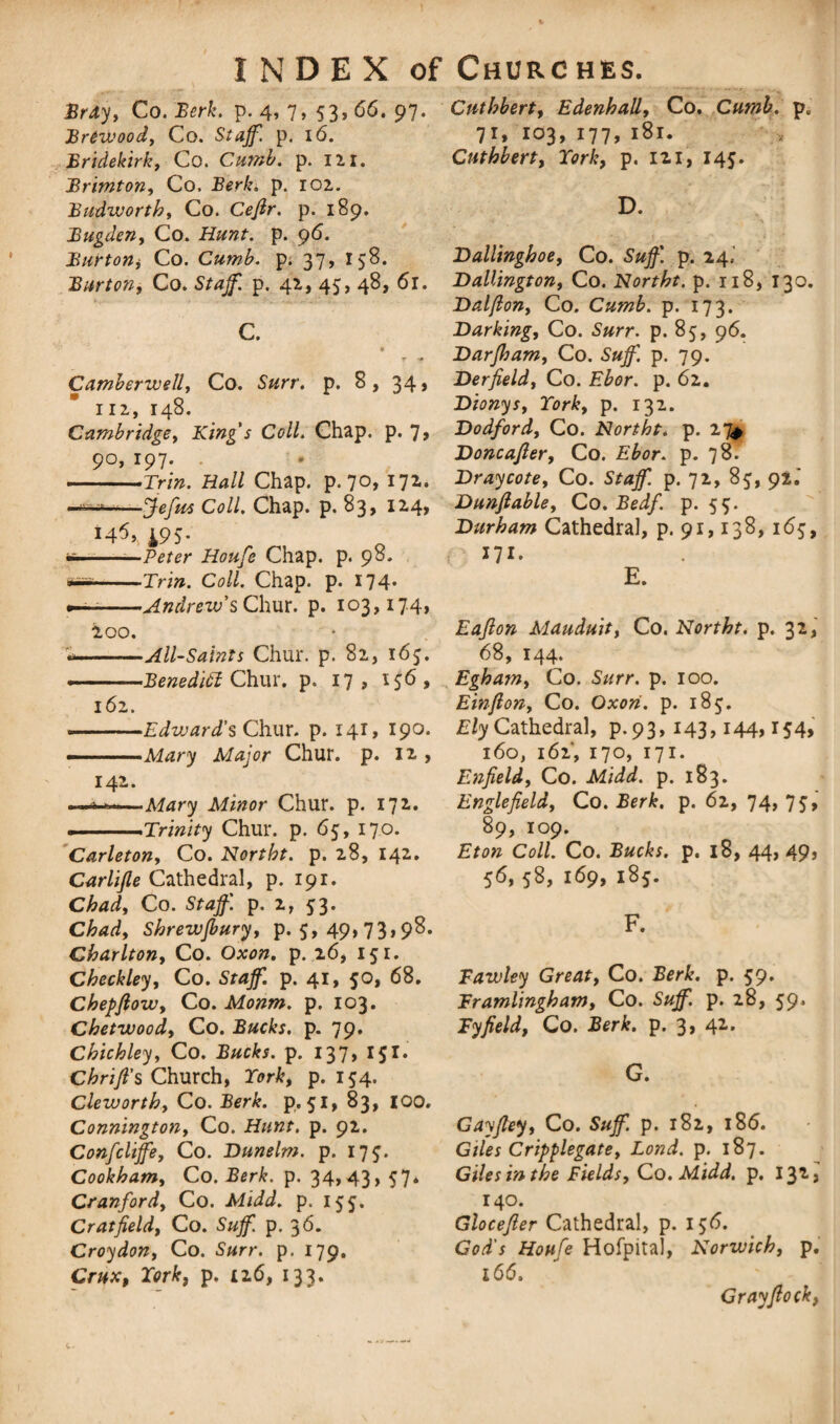 Bray, Co. Berk. p. 4, 7, 53, 66. 97. BrCwood, Co. p. 16. Bridekirk, Co. Climb, p. 121. Brimton, Co. Berk» p. 102. Budwortht Co. Ceflr. p. 189. Bugden, Co. p. 96. Burton, Co. Cumb. p. 37, 158. Burton, Co. p. 42, 45, 48, 61. C. r ■* Camberwell, Co. S«rr. p. 8, 34, 112, 148. Cambridge, King's Coll. Chap. p. 7> 90, 197. -Trin. Hall Chap. p. 70, 172. ' s fefus Coll, Chap. p. 83* 124* 195- *———Peter Houfe Chap. p. 98. wss-Tri». Co//. Chap. p. 174* •—-Andrew'sChur. p. 103,174, 200. --All-Saints Chur. p. 82, 167. --Benedift Chur. p. 17 , 156 , 161. --Edward's Chur. p. 141, 190. ■■ ■ Mary Major Chur. p. 12 , 142. ■ ■Mary Minor Chur. p. 172. .— .Trinity Chur. p. 65, 170. Carleton, Co. Northt. p. 28, 142. Carlifle Cathedral, p. 191. Chad, Co. Staff, p. 2, 53. Chad, Shrewfbury, p. 5, 49, 73,98. Charlton, Co. Oxon. p. 26, 151. Checkley, Co. Staff, p. 41, 50, 68. Chepftow, Co. Monm. p. 103. Chetwood, Co. Bucks, p. 79. Chiehley, Co. p. 137, 151. Chrifl's Church, York, p. 154. Cleworth, Co. 2ter&. p. 51, 83, 100. Connington, Co. Hunt. p. 92. Confcliffe, Co. Dunelm. p. 17$. Cookham, Co. Berk. p. 34,43, 57. Cranford, Co. p. 155. Cr at field, Co. p. 36. Croydon, Co. Surr. p. 179. Crux, York, p. 126, 133* Cuthbert, Edenhall, Co. Cumb. p„ 71,103,177,181. Cuthbert, York, p. 121, 145. D. Ballinghoe, Co. Suff. p. 24.- Dallington, Co. Northt. p. 118, 130. Dalfion, Co. Cumb. p. 173. Barking, Co. Surr. p. 85, 96. Barfham, Co. Suff. p. 79. Berfield, Co. Ebor. p. 62. Bionys, York, p. 132. Dodford, Co. Northt. p. 27* Boncafler, Co. Ebor. p. 78. Bray cote, Co. Staff, p. 72, 85, 92.' Bunftable, Co. Bedf. p. 55. Burham Cathedral, p. 91,138,165, ill. E. Eafion Mauduit, Co. Northt. p. 32, 68, 144. Egham, Co. Surr. p. 100. Einfton, Co. Oxon. p. 185. Ely Cathedral, p. 93, 143,144,154, 160, 162', 170, 171. Enfield, Co. Midd. p. 183. Englefield, Co. Berk. p. 62, 74, 75, 89, 109. Eton Coll. Co. Bucks, p. 18, 44, 49, 56, 58, 169, 185. F. Fawley Great, Co. Berk. p. 59. Framlingham, Co. Suff. p. 28, 59* Fyfield, Co. Berk. p. 3, 4*- G. Cayfiey, Co. Suff. p. 182, 186. Giles Cripplegate, Bond. p. 187. Giles in the Fields, Co. Midd. p. 132, 140. Glocefier Cathedral, p. 156. God's Houfe Hofpita), Norwich, p. 166. Gray flock,