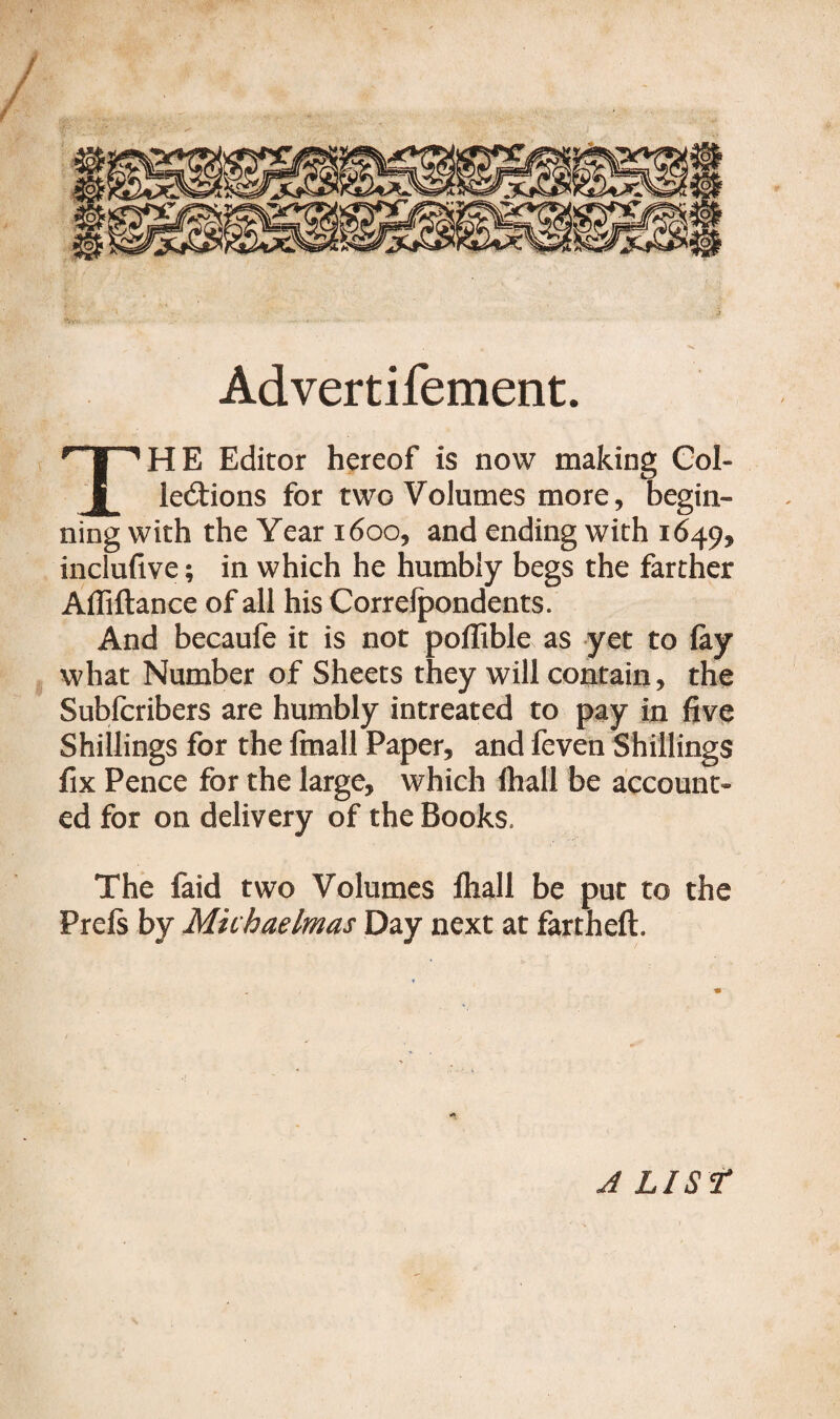 Advertifement. THE Editor hereof is now making Col¬ lections for two Volumes more, begin¬ ning with the Year 1600, and ending with 16495 inclufive; in which he humbly begs the farther Affiftance of all his Correlpondents. And becaufe it is not poflible as yet to lay what Number of Sheets they will contain, the Subfcribers are humbly intreated to pay in five Shillings for the finall Paper, and feven Shillings fix Pence for the large, which lhall be account¬ ed for on delivery of the Books. The faid two Volumes lhall be put to the Prels by Michaelmas Day next at fartheft. A LIST