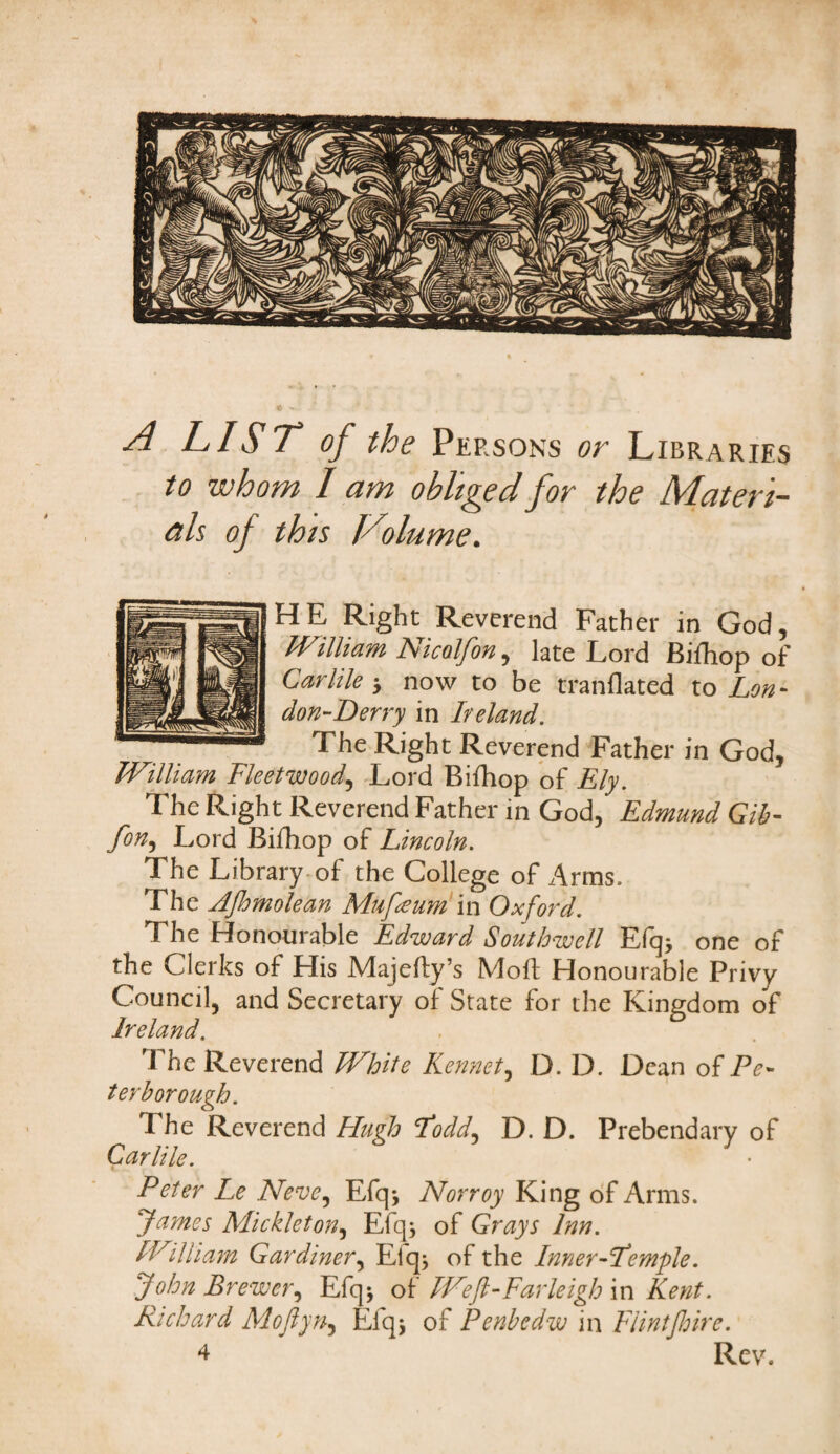 A LIST* of the Persons or Libraries to whom I am obliged for the Materi¬ als of this Volume. HE Right Reverend Father in God, William Nicolfon, late Lord Bifhop of Carlile * now to be tranflated to Lon - don-Derry in Ireland. The Right Reverend Father in God, William Fleetwood, Lord Bifhop of Ely. The Right Reverend Father in God, Edmund Gib- fon, Lord Bifhop of Lincoln. The Library of the College of Arms. The Ajhmolean Mufteum in Oxford. The Honourable Edward Southwell Efq* one of the Clerks of His Majefly’s Mod: Honourable Privy Council, and Secretary of State for the Kingdom of Ireland. The Reverend White Rennet, D. D. Dean of Pe¬ terborough. T he Reverend Hugh Fodd, D. D. Prebendary of Carlile. Peter Le Neve, Efqj Norroy King of Arms. James Mickleton, Efq; of Grays Inn. William Gardiner, Efq; of the Inner-Femple. John Brewer, Efq* of Weft-Farleigh in Kent. Richard Moftyn, Efqj of Penbedw in Flintjhirc.