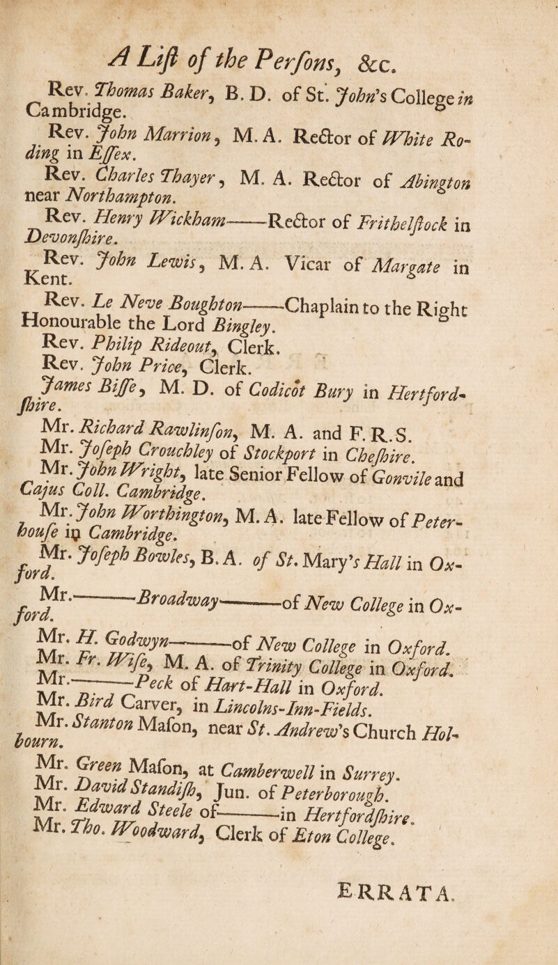 Rev, Thomas Baker, B. D. of St. John's College in Cambridge. & Rev. John Marrion, M. A. Reftor of White Ro- ding in EJfex. Rev. Charles Thayer, M. A. Re£tor of Abington near Northampton. Rev. Henry Wickham-Re&or of Fritbelflock in Devonjhire. KentV' J°hn Le'Wt5 ’ M,A> Vicar of Margate in tt Rev‘ Neve Bou&bton-Chaplain to the Right Honourable the Lord Bingley. Rev. Philip Rideout, Clerk. Rev. John Price, Clerk. James Biffe, M. D. of Codicot Bury in Hertford- Jhire. J Mr. Richard Rawlinfon, M. A. and F. R.S. Mr. Jofeph Crouchley of Stockport in Chelhire. Mx. John Wright, late Senior Fellow of Gonvile and Lajus Loll. Cambridge. Mx .John Worthington, M. A. late Fellow of Peter- (oouje ip Cambridge. , Mr. ^eph Bowles->BA- °f Su MaryV Hall in Ox- fordX‘'-■Broad'w^y-of New College in Ox- {£* f G7°J™yn~-of New College in Oxford. Mr. Fr. Wife, M. A. of Trinity College in Oxford. K T~T7?eck of H*r*-Hall in Oxford. Mr. Bird Carver, in Lincolns-Inn-Fields. hourn. S m Maf°n’ near *•Andr™'* Church Hol- Mr. Green Mafon, at Camberwell in Surrey. Mr. DavidStandijh, Jun. of Peterborough. Mx Edward Steele of-in Hertfordjhire. Mr. Tho. Woodward, Clerk of Eton College. errata.