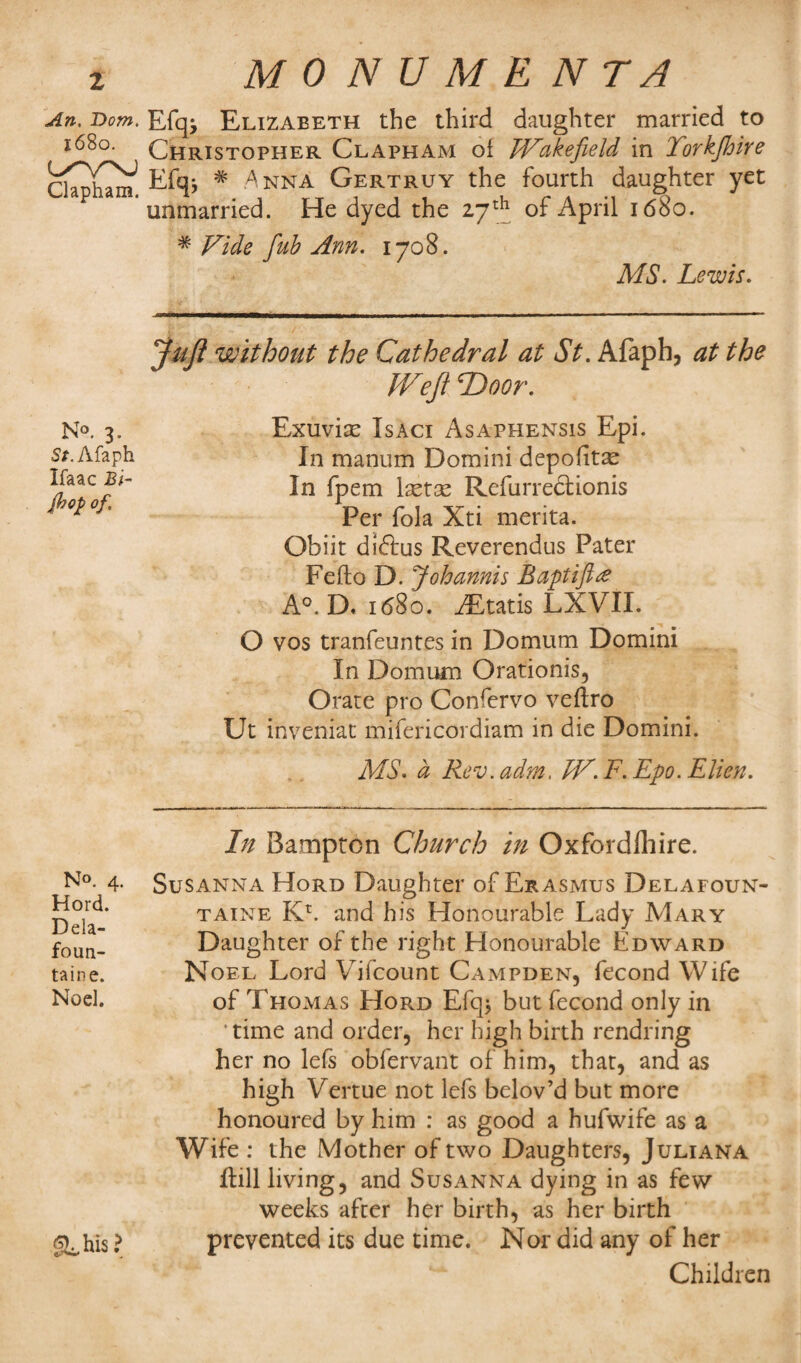 An. Dom. 1680. c/vnj Clapham. N°. 3. St. Afaph Ifaac £/- flop of. N°. 4. Hord. Dela- foun- taine. Noel. SLhis? MONUMENTS Efqj Elizabeth the third daughter married to Christopher Clapham of Wakefield in Yorkfhire Efq* # Anna Gertruy the fourth daughter yet unmarried. He dyed the 27th of April 1680. * Vide fub Ann. 1708. MS. Lewis. Juft without the Cathedral at St. Afaph, at the Weft Door. Exuvise Isaci Asaphensis Epi. In manum Domini depofitae In fpem laetas Refurrectionis Per fola Xti merita. Obiit diftus Reverendus Pater Feflo D. Johannis Baptift# A°. D. 1 <580. AEtatis LXVII. O vos tranfeuntes in Do mum Domini In Domum Orationis, Orate pro Confervo veftro Ut inveniat mifericordiam in die Domini. MS. d Rev.adm, W.F.Epo.Elien. In Bampton Church in Oxfordlhire. Susanna Hord Daughter of Erasmus Delafoun- taine Kr. and his Honourable Lady Mary Daughter of the right Honourable Edward Noel Lord Vifcount Campden, fecond Wife of Thomas Hord Efq* but fecond only in ‘time and order, her high birth rendring her no lefs obfervant of him, that, and as high Vertue not lefs belov’d but more honoured by him : as good a hufwife as a Wife : the Mother of two Daughters, Juliana Hill living, and Susanna dying in as few weeks after her birth, as her birth prevented its due time. Nor did any of her Children