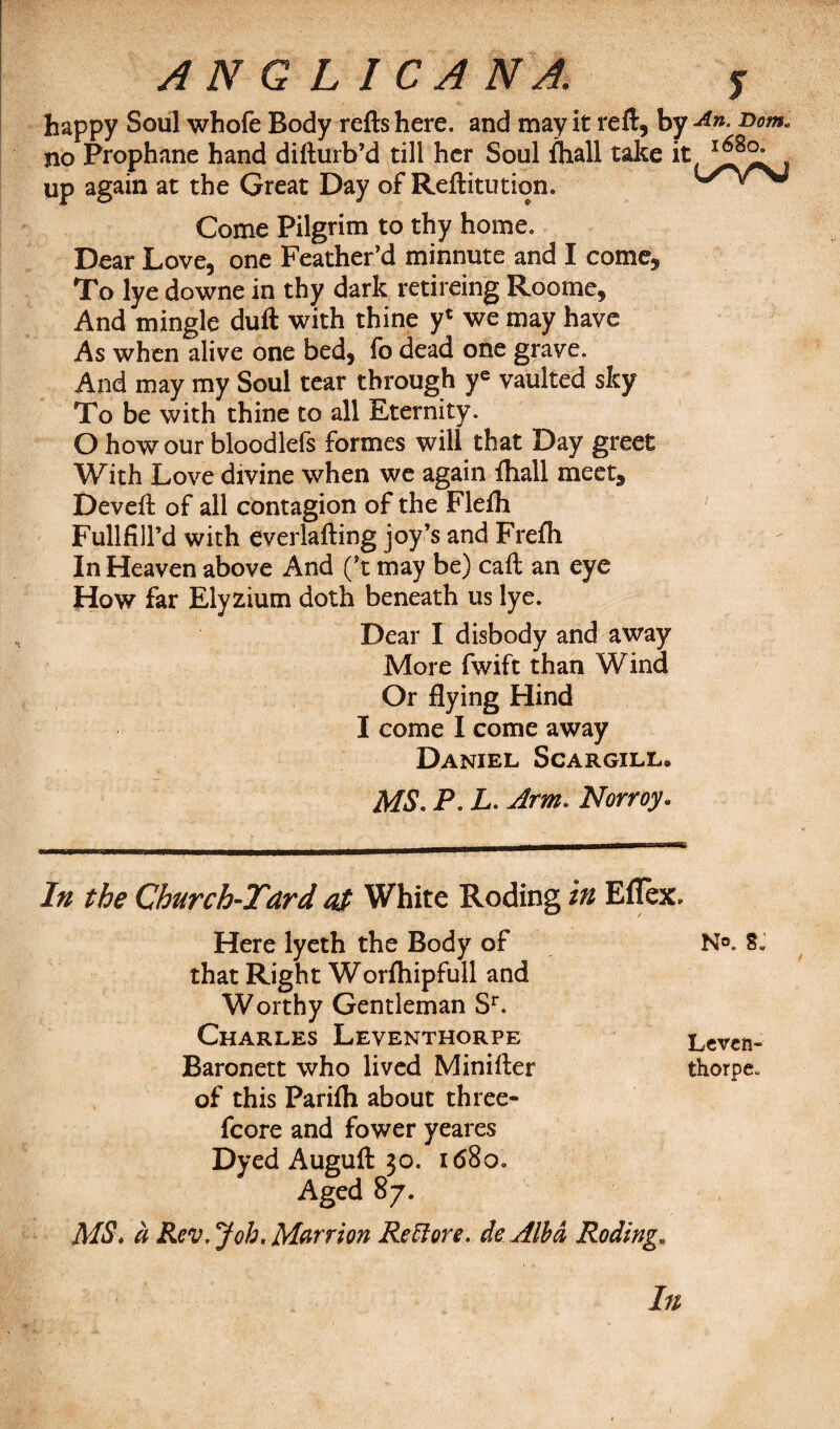 ANGLICANA. j happy Soul whofe Body refts here, and may it reft, by x>om. no Prophane hand difturb’d till her Soul ftiall take up again at the Great Day of Reftitution. L/^rSJ Come Pilgrim to thy home. Dear Love, one Feather’d minnute and I come. To lye downe in thy dark retireing Roome, And mingle duft with thine y* we may have As when alive one bed, fo dead one grave. And may my Soul tear through ye vaulted sky To be with thine to all Eternity. O how our bloodlefs formes will that Day greet With Love divine when we again fhall meet, Deveft of all contagion of the Flefh Fullfill’d with everlafting joy’s and Frefli In Heaven above And (’t may be) call an eye fiow far Elyzium doth beneath us lye. Dear I disbody and away More fwift than Wind Or flying Hind I come I come away Daniel Scargill* MS. P. L. Arm. Norroy. In the Church-Tard at White Roding in Eflex* Here lyeth the Body of that Right Worftiipfull and Worthy Gentleman Sr. Charles Leventhorpe Baronett who lived Minifter of this Parifh about three- fcore and fower yeares Dyed Auguft 30. 1680. Aged 87. MS. a Rev. Job. Marriott Red ore. dc Alba Roding. In n®. 8: Leven¬ thorpe*