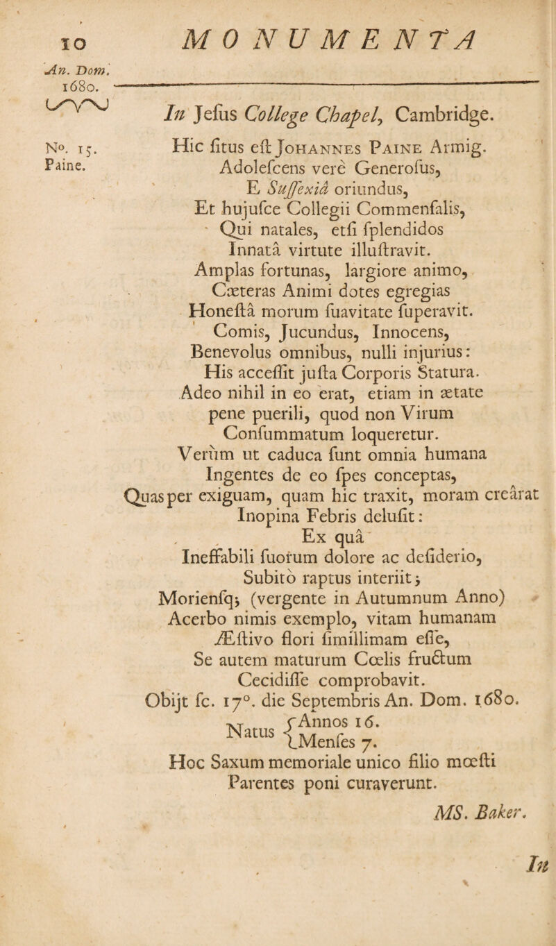 IO MO NUMENTA An. Bom. 1680. O''VNJ N°. 15. Paine. In Jelus College Chapel, Cambridge. Hie fitus eft Johannes Paine Armig. Adolefcens vere Generofus, E Sujjexia oriundus, Et hujufee Collegii Commenfalis, * Qui natales, etft fplendidos Innata virtute illuftravit. Amplas fortunas, largiore animo, Cxteras Animi dotes egregias Honefta rnorum fuavitate fuperavit. Comis, Jucundus, Innocens, Benevolus omnibus, nulli injurius: His acceftit jufta Corporis Statura. Adeo nihil in eo erat5 etiam in setate pene puerili, quod non Virum Confummatum loqueretur. Venim ut caduca funt omnia humana Ingentes de eo fpes conceptas, uasper exiguam, quam hie traxit, moram crearat Inopina Febris deluftt: Ex qua' Ineffabili fuorum dolore ac defiderio, Subito raptus interiitj Morienfq* (vergente in Autumnum Anno) Acerbo nimis exemplo, vitam humanam Aftftivo flori fimillimam efte, Se autem maturum Ccelis fruftum Cecidifte comprobavit. Obijt fc. 170. die Septembris An. Dom. 1680. •vr M rAnnos 16. a us |_]yjenpes Hoc Saxum memoriale unico filio moefti Parentes poni curaverunt. MS. Baker. In