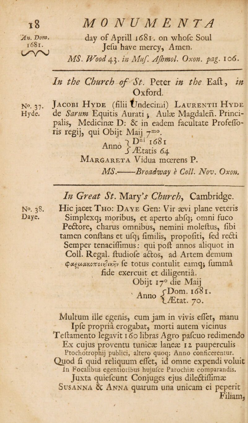 I jin. Bom. i68r. L^/NJ MO N'U M E N T A day of Aprill 1681. on whofe Soul Jefu have mercy, Amen. MS. Wood 43. in Muf. AJhmoL Oxon. fag. io<5. In the Church of St. Peter in the Eaft, in Oxford. N°. 37. Jacobi Hyde (filii fjndecimi) Laurentii Hyde Hyde. de Sarum Equitis Aurati 5 Aulas Magdalen. Princi¬ palis, Medicinas D: & in eadem facultate ProfefTo- ris regij, qui Obijt Mai] -ymo. a • 1 Dni 1681 Anno SJEtatis 64 Margareta Vidua mcerens P. MS.-Broadway e Coll. Nov. Oxon. In Great St. Mary V Churchy Cambridge. N°. 38. HicjacetTHo: Daye Gen: Vir asvi plane veteris Paye. Simplexq* moribus, et aperto abfq> omni fuco Pe£tore, charus omnibus, nemini moleftus, fibi tamen conftans et ufqj fimilis, propofiti, fed recti Semper tenacifiimus: qui poll annos aliquot in Coll. Regal, ftudiofe adtos, ad Artem demum $<%%pxM7rQir?intyjv fe totus contulit eamqj fumml fide exercuit et diligentia. Obijt 170 die Maij \ a cDom. 1681. Anno \ rr-y t/Etat. 70. Multum ille egenis, cum jam in vivis efiet, manu Ipfe propria erogabat, morti autem vicinus Teltamento legavit 160 libras Agro pafcuo redimendo Ex cujus proventu tunica laneas iz pauperculis Ptochotrophij publici, altero quoq; Anno conficerentur. Quod fi quid reliquum efiet, id omne expendi voluit in Focalibus egentioribus hujuice Parochise comparandis. Juxta quiefcunt Conjuges ejus diledtifiimas Susanna & Anna quarum una unicam ei peperit Filiam,