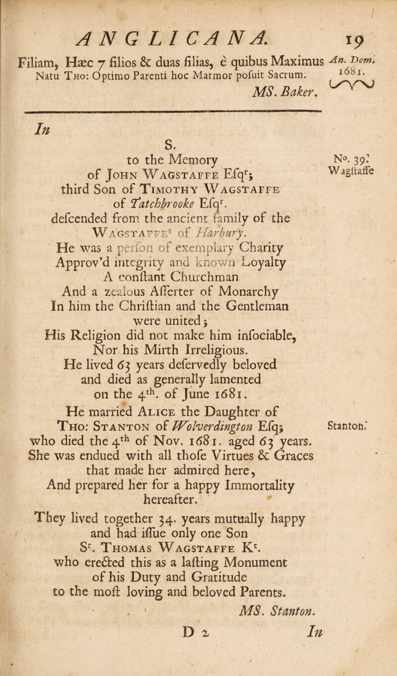 ■ ■ \ ' ^ ■ ' / ANGLICAN A. i9 Filiam, Hsec 7 filios & duas Alias, e quibus Maximus An- T>om- Natu Tho: Optimo Parenti hoc Marmor pofuit Sacrum. 1651. MS. Baker. In S. to the Memory of John Wagstaffe Efqr$ third Son of Timothy Wagstaffe of Iatchbrooke Efqr. defcended from the ancient family of the Wagstaffe8 of Harbury. He was a perron of exemplary Charity Approv’d integrity and known Loyalty A con ft ant Churchman And a zealous Afterter of Monarchy In him the Chriftian and the Gentleman were united ^ His Religion did not make him infociable^ Nor his Mirth Irreligious. He lived 63 years defervedly beloved and died as generally lamented on the 4th. of June 1681. He married Alice the Daughter of Tho: Stanton of Wolverdington Elqj, who died the 4th of Nov. 1681. aged 63 years. She was endued with all thofe Virtues & Graces that made her admired here. And prepared her for a happy Immortality hereafter. They lived together 34. years mutually happy and had ifllie only one Son Sr, Thomas Wagstaffe K£. who ere£ted this as a lafting Monument of his Duty and Gratitude to the moft loving and beloved Parents. . ' MS. Stanton. N°. 35k W agitaffe Stanton? D x In