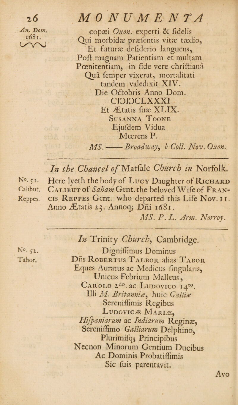 z6 MONUMENTS An. Dom. l68i. copasi Oxon. experti &: fidelis Qui morbid a? prasfentis vit;c taedio, Ec future defidcrio languens, Poft magnam Patientiam et multam Poenitentiam, in fide vere chrifliana Qua Temper vixerat, mortalitati tandem valedixit XIV. Die Odtobris Anno Dom. CIDI3CLXXXI Et ALtatis fuse XLIX. Susanna Toone Ejufdem Vidua Mcerens P. MS.-Broadway, e Coll. Nov. Oxon. In the Chancel tf/Matfale Church in Norfolk. N°- 5r- Here lyeth the body of Lucy Daughter of Richard Calibut. Calibut of Saham Gent, the beloved Wife of Fran- Reppes. cis Reppes Gent, who departed this Life Nov. n. Anno iEtatis 2,3. Annoq* Dni 1681. MS- P. L. Arm. Norroy. In Trinity Church, Cambridge. Dignifhmus Dominus Dtls Robertus Talbor alias Tabor Eques Auratus ac Medicus fingularis, Unicus Febrium Malleus, Carolo 2do. ac Ludovico i4to. Illi M. Britannia, huic Gallic Sereniffimis Regibus Ludovical Marine, Hifpaniarum ac Indiarum Regina?, Sereniffimo Galliarum Delphino, Plurimifqj Principibus Necnon Minorum Gentium Ducibus Ac Dominis Probatitfimis Sic Tuis parentavit. N°. 5:2. Tabor. Avo