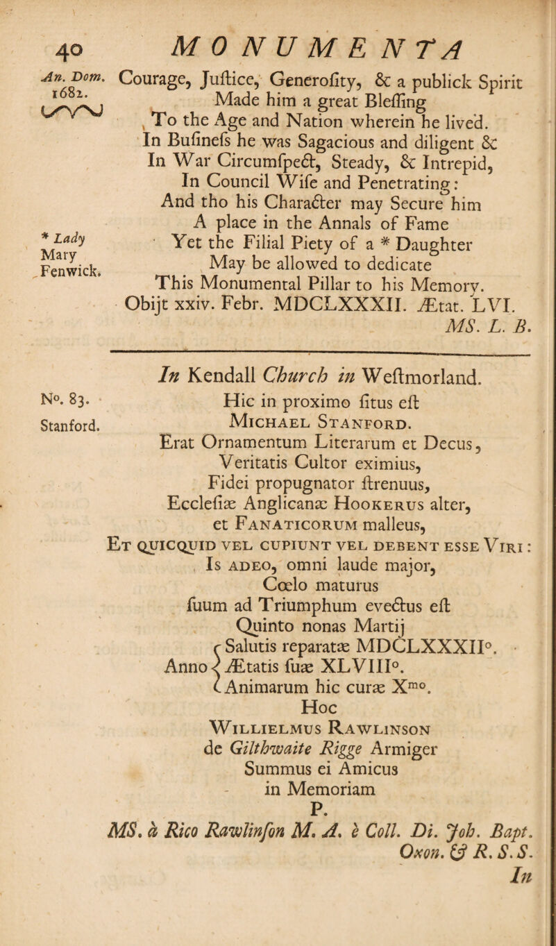 An. Bom. 1682. * Lady Mary Fenwick. M 0 N U M E N TA Courage, Juftice, Generofity, & a publick Spirit Made him a great Bleffing To the Age and Nation wherein he lived. In Bufinefs he was Sagacious and diligent 8c In War Circumfpeft, Steady, & Intrepid, In Council Wife and Penetrating: And tho his Charafter may Secure him A place in the Annals of Fame ' Yet the Filial Piety of a # Daughter May be allowed to dedicate This Monumental Pillar to his Memorv. Obijt xxiv. Febr. MDCLXXXII. JEtat. LVI. MS. L. B. In Kendall Church in Weftmorland. N°« 83. Hie in proximo fitus eft Stanford. .Michael Stanford. Erat Ornamentum Literarum et Decus, Veritatis Cultor eximius, Fidei propugnator ftrenuus, Ecclefise Anglicans Hookerus alter, et Fanaticorum malleus, Et quicquid vel cupiunt vel debent esse Viri : Is adeo, omni laude major, Coelo maturus fuum ad Triumphum eveftus eft Quinto nonas Marti j r Salutis reparatse MDCLXXXII0. • Anno< AEtatis fuse XLVIII0. t Animarum hie curse Xmo. Hoc WlLLIELMUS RAWL1NS0N de Gilthwaite Rigge Armiger Summus ei Amicus in Memoriam P. MS. a Rico Rawlinfon M. A. b Coll Di. Job. Bapt. Oxon. & R. iS1. S.