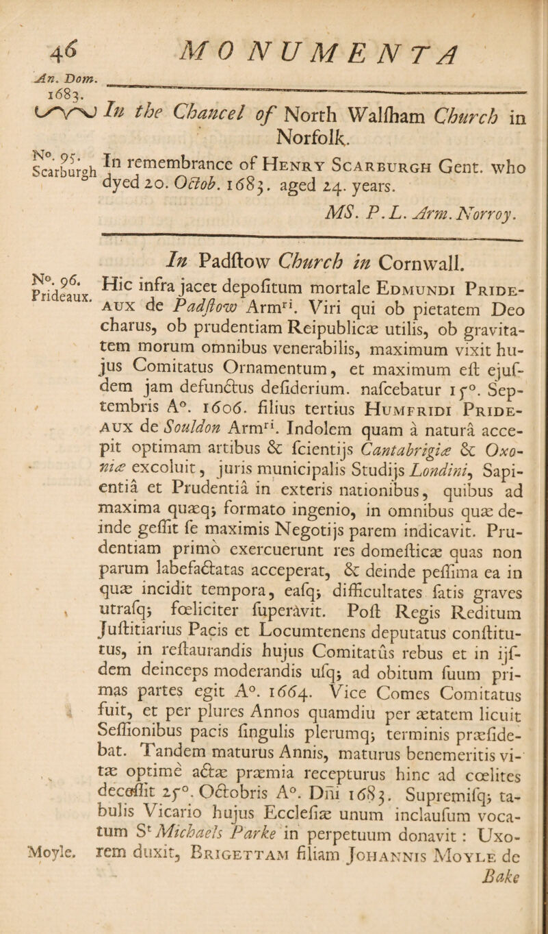 An. Dom. 1:683. ^ C^'V'nj In tne Chancel of North Wallham Church in Norfolk. v. t _ Scarhuroh In rememhrance of Henry Scarburgh Gent, who dyed 20. Ocioh. 1(583. aged 24* years. MS. P.L. Arm. Norroy. In Padftow Church in Cornwall. Frideaux Hic inf*ra jacet depofitum mortale Edmundi Pride- aux de Padftow Armri. Viri qui ob pietatem Deo charus, ob prudentiam Reipublicae utilis, ob gravita- tem moriim omnibus venerabilis, maximum vixit hu- jus Comitatus Ornamentum, et maximum eft ejuf- dem jam defundtus defiderium. nafeebatur iy°. Sep- tembris A°. i(5o<5. filius tertius Humfridi Pride- aux de Souldon Armri. Indolem quam a natura acce- pit optimam artibus de feientijs Cantabrigi£ de Oxo- »/>excoluit, juris municipal is Studijs Londini^ Sapi- entia et Prudentia in exteris nationibus, quibus ad maxima quaeq* formato ingenio, in omnibus quas de- inde geffit fe maximis Negotijs parem indicavit. Pru¬ dentiam primo exercuerunt res domefticas quas non parum labefadfatas acceperat, de deinde peffima ea in qux incidit tempora5 eafqj difficultates fatis graves t utrafq* feliciter fupenlvit. Pod: Regis Reditum Juftitiarius Pacis et Locumtenens deputatus conftitu- tus? in reftaurandis hujus Comitatus rebus et in ijf- dem deinceps moderandis ulq; ad obitum fuum pri- mas partes egit A°. 1664. Vice Comes Comitatus fuit, et per plures Annos quamdiu per setatem licuit Seffionibus pacis fingulis plerumq; terminis prxfide- bat. Tandem maturus Annis, maturus benemeritis vi- tas optime adtae premia recepturus hinc ad coelites deedlit 2y°. Odtobris A°. DF11 1683. Supremifq> ta- hulis Vicario hujus Ecclelise unum inclaufum voca- tum S* Michaels Parke in perpetuum donavit: Uxo- Moyle. rem duxit, Brigettam filiam Johannis Moyle de Bake