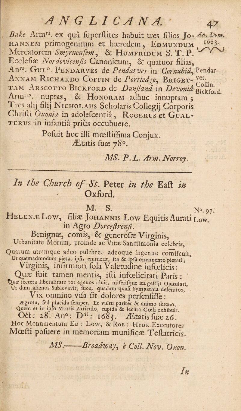 A N G LI C A N A.\ 47 Bake Armri. ex qua fuperflites habuit tres filios Jo- hannem primogenitum et hasredem, Edmundum Mercatorem Smyrnenfem, & Humfridum S. T. P, i^^rsJ Ecclefias Nordovicenjis Canonicum, & quatuor filias. Ad™. Gul°. Pendarves de Pendarves in Cornubid, Pendar- Annam Richardo Coffin de P or Hedge ^ Brxget- Yfs’ tam Arscotto Bickford de Dunfland in Devonid gjcktbrd Armris. nuptas, & Honoram adhuc innuptam 5 Tres alij filij Nicholaus Scholaris Collegij Corporis Chrifli Qxonite in adolefcentia, Rogerus et Gual¬ ter us in infantia prius occubuere. Pofuit hoc illi mceftiflima Conjux. Ait at is fuce 78°* MS, P.L. Arm. Norroy. In the Church of St. Peter the Eaft in Oxford, '1 '■ , ! I . ' k M. S. N® 97. Helena Low, . filiae Johannis Low Equitis Aurati Low. in Agro Dorceftrenfi, Benign^, comis, & generofe Virginis, Urbanitate Morum, proinde ac Vitae Sandimonia Celebris, Quarum utramque adeo pukbre, adeoque ingenue cornifcuit, Ut quemadmodum pietas ipfi, enituerit, ita & ipfa ornamento pietati; Virginis, infirmiori fola Valetudine infeelieis: Quse fuit tamen mentis, iffci infoelicitati Paris : t^ux fecrcta liberalitate tot egenos aluit, miferirque itageftijt Opitularl, Ut dum alienos Sublevavit, fuos, quadam quail Sympathia delenitos> * Vix ornnino vifa fit dolores perfenfifle: iFgrota, fed placida temper, Et vultu pariter & animo fereno, Quem et in ipfo Mortis Articulo, cupida & fecura Coeli exhibuit. 061: 28. An°: Dni: 1683. iEtatis fuse z6. Hoc Monumentum Ed : Low, & Rob : HYDE.Executores Mcefti pofuere in memoriam munificae Teftatricis, MS,—-Broadway, e Coll Nov, Gxon, In /